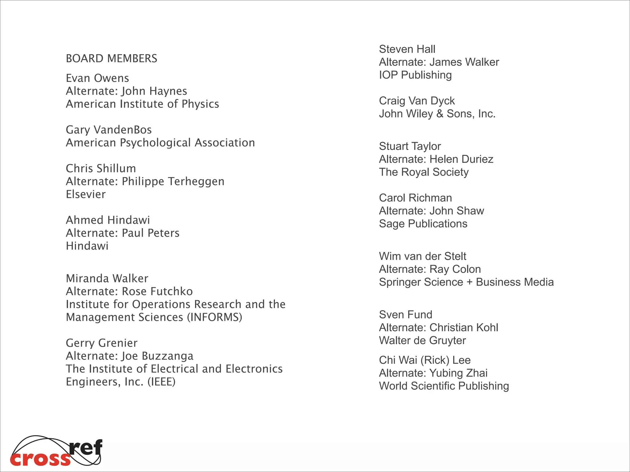 BOARD MEMBERS

Steven Hall 
Alternate: James Walker 
IOP Publishing  

Evan Owens 
Alternate: John Haynes 
American Institute of Physics 
 

 

Craig Van Dyck 
John Wiley & Sons, Inc. 

Gary VandenBos  
American Psychological Association 
 

Stuart Taylor 
Alternate: Helen Duriez 
The Royal Society 

Chris Shillum 
Alternate: Philippe Terheggen  
Elsevier  
 

Ahmed Hindawi 
Alternate: Paul Peters 
Hindawi 

 

Miranda Walker 
Alternate: Rose Futchko 
Institute for Operations Research and the
Management Sciences (INFORMS) 
Gerry Grenier 
Alternate: Joe Buzzanga 
The Institute of Electrical and Electronics
Engineers, Inc. (IEEE) 

 

Carol Richman 
Alternate: John Shaw 
Sage Publications 
Wim van der Stelt 
Alternate: Ray Colon 
Springer Science + Business Media 
Sven Fund 
Alternate: Christian Kohl 
Walter de Gruyter
Chi Wai (Rick) Lee 
Alternate: Yubing Zhai  
World Scientific Publishing 

 