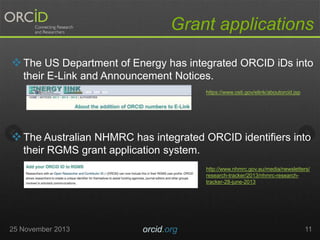 Grant applications
 The US Department of Energy has integrated ORCID iDs into
their E-Link and Announcement Notices.
https://www.osti.gov/elink/aboutorcid.jsp

 The Australian NHMRC has integrated ORCID identifiers into
their RGMS grant application system.
http://www.nhmrc.gov.au/media/newsletters/
research-tracker/2013/nhmrc-researchtracker-28-june-2013

25 November 2013

orcid.org

11

 