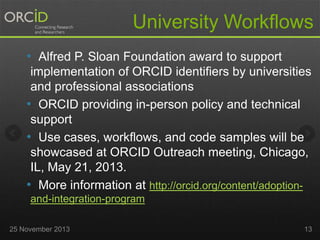 University Workflows
• Alfred P. Sloan Foundation award to support
implementation of ORCID identifiers by universities
and professional associations
• ORCID providing in-person policy and technical
support
• Use cases, workflows, and code samples will be
showcased at ORCID Outreach meeting, Chicago,
IL, May 21, 2013.
• More information at http://orcid.org/content/adoptionand-integration-program
25 November 2013

13

 