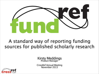 A standard way of reporting funding 
sources for published scholarly research
Kirsty Meddings

Product Manager
!
CrossRef Annual Meeting
November 2013

 