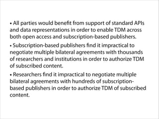 • All parties would benefit from support of standard APIs
and data representations in order to enable TDM across
both open access and subscription-based publishers.

• Subscription-based publishers find it impractical to
negotiate multiple bilateral agreements with thousands
of researchers and institutions in order to authorize TDM
of subscribed content.

• Researchers find it impractical to negotiate multiple
bilateral agreements with hundreds of subscriptionbased publishers in order to authorize TDM of subscribed
content.

 