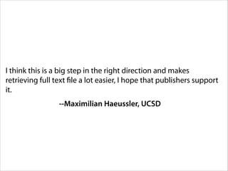 I think this is a big step in the right direction and makes
retrieving full text file a lot easier, I hope that publishers support
it.
--Maximilian Haeussler, UCSD

 