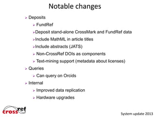 Notable changes


Deposits


FundRef

Deposit

stand-alone CrossMark and FundRef data

Include

MathML in article titles

Include

abstracts (JATS)





Non-CrossRef DOIs as components

Text-mining support (metadata about licenses)

Queries




Can query on Orcids

Internal


Improved data replication



Hardware upgrades

System update 2013

 