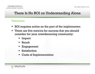 There Is No ROI on Understanding Alone
Enter your presentation title here
Takeaways

!  ROI requires action on the part of the implementer.
!  There are five metrics for success that you should
consider for your crowdsourcing community:
!  Impact
!  Reach
!  Engagement
!  Satisfaction
!  Costs of Implementation

 