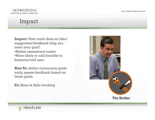 Enter your presentation title here
Impact
Impact: How much does an idea/
suggestion/feedback help you
meet your goal?
• Makes assessment easier
• More likely to add benefits to
business/end user.
How To: define community goals
early, assess feedback based on
those goals.
Ex: Kane Is Able trucking

The Striker

 