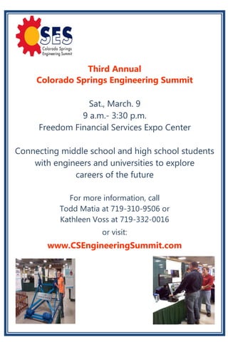 Third Annual
     Colorado Springs Engineering Summit

                 Sat., March. 9
               9 a.m.- 3:30 p.m.
     Freedom Financial Services Expo Center

Connecting middle school and high school students
    with engineers and universities to explore
              careers of the future

             For more information, call
           Todd Matia at 719-310-9506 or
           Kathleen Voss at 719-332-0016
                      or visit:
       www.CSEngineeringSummit.com
 