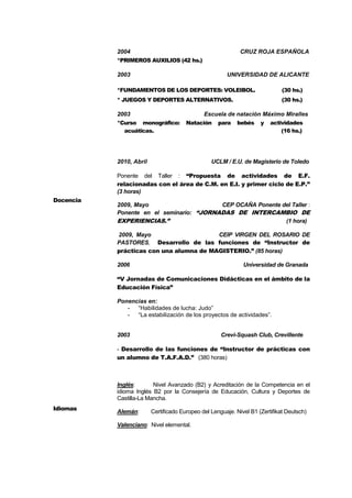 4
2004 CRUZ ROJA ESPAÑOLA
*PRIMEROS AUXILIOS (42 hs.)
2003 UNIVERSIDAD DE ALICANTE
*FUNDAMENTOS DE LOS DEPORTES: VOLEIBOL. (30 hs.)
* JUEGOS Y DEPORTES ALTERNATIVOS. (30 hs.)
2003 Escuela de natación Máximo Miralles
*Curso monográfico: Natación para bebés y actividades
acuáticas. (16 hs.)
Docencia
2010, Abril UCLM / E.U. de Magisterio de Toledo
Ponente del Taller : “Propuesta de actividades de E.F.
relacionadas con el área de C.M. en E.I. y primer ciclo de E.P.”
(3 horas)
2009, Mayo CEP OCAÑA Ponente del Taller :
Ponente en el seminario: “JORNADAS DE INTERCAMBIO DE
EXPERIENCIAS.” (1 hora)
2009, Mayo CEIP VIRGEN DEL ROSARIO DE
PASTORES, Desarrollo de las funciones de “Instructor de
prácticas con una alumna de MAGISTERIO.” (85 horas)
2006 Universidad de Granada
“V Jornadas de Comunicaciones Didácticas en el ámbito de la
Educación Física”
Ponencias en:
- “Habilidades de lucha: Judo”
- “La estabilización de los proyectos de actividades”.
2003 Crevi-Squash Club, Crevillente
- Desarrollo de las funciones de “Instructor de prácticas con
un alumno de T.A.F.A.D.” (380 horas)
Idiomas
Inglés: Nivel Avanzado (B2) y Acreditación de la Competencia en el
idioma Inglés B2 por la Consejería de Educación, Cultura y Deportes de
Castilla-La Mancha.
Alemán: Certificado Europeo del Lenguaje. Nivel B1 (Zertifikat Deutsch)
Valenciano: Nivel elemental.
 