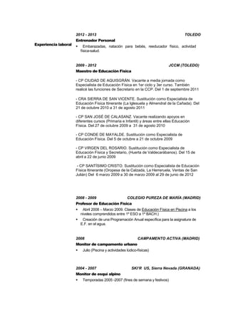 5
Experiencia laboral
2012 - 2013 TOLEDO
Entrenador Personal
 Embarazadas, natación para bebés, reeducador físico, actividad
física-salud.
2009 - 2012 JCCM (TOLEDO)
Maestro de Educación Física
- CP CIUDAD DE AQUISGRÁN. Vacante a media jornada como
Especialista de Educación Física en 1er ciclo y 3er curso. También
realicé las funciones de Secretario en la CCP. Del 1 de septiembre 2011
- CRA SIERRA DE SAN VICENTE. Sustitución como Especialista de
Educación Física Itinerante (La Iglesuela y Almendral de la Cañada). Del
21 de octubre 2010 a 31 de agosto 2011
- CP SAN JOSÉ DE CALASANZ. Vacante realizando apoyos en
diferentes cursos (Primaria e Infantil) y áreas entre ellas Educación
Física. Del 27 de octubre 2009 a 31 de agosto 2010
- CP CONDE DE MAYALDE. Sustitución como Especialista de
Educación Física. Del 5 de octubre a 21 de octubre 2009
- CP VIRGEN DEL ROSARIO. Sustitución como Especialista de
Educación Física y Secretario, (Huerta de Valdecarábanos). Del 15 de
abril a 22 de junio 2009
- CP SANTÍSIMO CRISTO. Sustitución como Especialista de Educación
Física Itinerante (Oropesa de la Calzada, La Herreruela, Ventas de San
Julián) Del 6 marzo 2009 a 30 de marzo 2009 al 29 de junio de 2012
2008 - 2009 COLEGIO PUREZA DE MARÍA (MADRID)
Profesor de Educación Física
 Abril 2008 – Marzo 2009. Clases de Educación Física en Piscina a los
niveles comprendidos entre 1º ESO a 1º BACH.)
 Creación de una Programación Anual específica para la asignatura de
E.F. en el agua.
2008 CAMPAMENTO ACTIVA (MADRID)
Monitor de campamento urbano
 Julio (Piscina y actividades lúdico-físicas)
2004 - 2007 SKI’R US, Sierra Nevada (GRANADA)
Monitor de esquí alpino
 Temporadas 2005 -2007 (fines de semana y festivos)
 