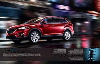 Mazda CX-9 Grand Touring FWD shown in Zeal Red Mica

Linebacker size. Ballerina poise.
The incredibly versatile CX-9 is engineered to help you and your family get to your next adventure—no matter where it may
be. Beyond delivering a stable, solid ride, the CX-9 includes features such as the available Active Torque Split All-Wheel-Drive
System that allow you to drive with confidence on a variety of roads in a variety of weather conditions. And with a larger
available wheel size than either the Toyota Highlander or Honda Pilot—and the control that comes from having more rubber
on the road—the CX-9 truly belongs in a confidence-inspiring category all its own.

Active Torque Split All-Wheel-Drive System
The available Active Torque Split
All-Wheel-Drive System automatically maintains
an ideal balance between front and rear axle
torque (up to 50/50) by continuously monitoring
wheel speed and engine data, and instantly
adjusting to any adverse changes in road and
weather conditions.

Advanced Handling and Steering
In designing the CX-9, instead of looking at what the
rest of the lumbering, bloated SUVs were doing, Mazda
engineers used our own MX-5 as a benchmark for
handling. The CX-9’s sophisticated, fully independent
suspension system includes MacPherson struts up front
and an advanced multilink system in the rear that
work in tandem to promote accurate and surefooted
wheel-to-road contact. Plus, hefty stabilizer bars at
both ends help minimize body roll. The CX-9’s precise,
power-assisted rack-and-pinion steering system also
boasts engine-speed-sensing variable assist.

 