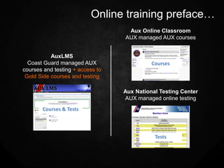 Online training preface…
                                   Aux Online Classroom
                                  AUX managed AUX courses


           AuxLMS
  Coast Guard managed AUX                   Courses
courses and testing + access to
 Gold Side courses and testing

                                  Aux National Testing Center
                                  AUX managed online testing
       Courses & Tests



                                             Tests
 