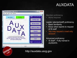 AUXDATA

                  Member proficiency
                  • None required

                  Leader (elected/staff) proficiency
                  • Basic familiarity
                  • Know what reports to request
                    of IS staff
                  • You may request a read only
                    account

                  Advanced proficiency
                  • IS Staff – Fully trained in
                    AUXDATA



http://auxdata.uscg.gov
 