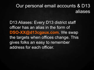 Our personal email accounts & D13
                              aliases

D13 Aliases: Every D13 district staff
officer has an alias in the form of
DSO-XX@d13cgaux.com. We swap
the targets when offices change. This
gives folks an easy to remember
address for each officer.
 