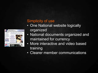 Simplicity of use
• One National website logically
  organized
• National documents organized and
  maintained for currency
• More interactive and video based
  training
• Clearer member communications
 