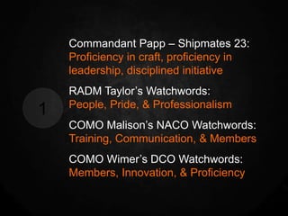 Commandant Papp – Shipmates 23:
    Proficiency in craft, proficiency in
    leadership, disciplined initiative
    RADM Taylor’s Watchwords:
    People, Pride, & Professionalism
1
    COMO Malison’s NACO Watchwords:
    Training, Communication, & Members
    COMO Wimer’s DCO Watchwords:
    Members, Innovation, & Proficiency
 