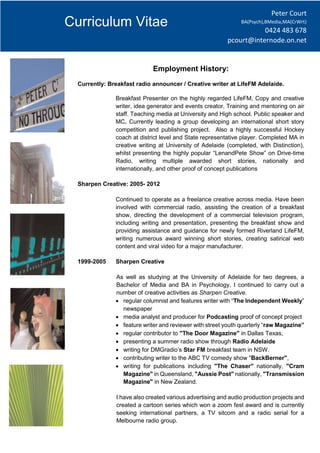 Curriculum Vitae
Employment History:
Currently: Breakfast radio announcer / Creative writer at LifeFM Adelaide.
Breakfast Presenter on the highly regarded LifeFM, Copy and creative
writer, idea generator and events creator. Training and mentoring on air
staff. Teaching media at University and High school. Public speaker and
MC. Currently leading a group developing an international short story
competition and publishing project. Also a highly successful Hockey
coach at district level and State representative player. Completed MA in
creative writing at University of Adelaide (completed, with Distinction),
whilst presenting the highly popular “LenandPete Show” on Drive-time
Radio, writing multiple awarded short stories, nationally and
internationally, and other proof of concept publications
Sharpen Creative: 2005- 2012
Continued to operate as a freelance creative across media. Have been
involved with commercial radio, assisting the creation of a breakfast
show, directing the development of a commercial television program,
including writing and presentation, presenting the breakfast show and
providing assistance and guidance for newly formed Riverland LifeFM,
writing numerous award winning short stories, creating satirical web
content and viral video for a major manufacturer.
1999-2005 Sharpen Creative
As well as studying at the University of Adelaide for two degrees, a
Bachelor of Media and BA in Psychology, I continued to carry out a
number of creative activities as Sharpen Creative.
 regular columnist and features writer with “The Independent Weekly”
newspaper
 media analyst and producer for Podcasting proof of concept project
 feature writer and reviewer with street youth quarterly “raw Magazine”
 regular contributor to "The Door Magazine" in Dallas Texas,
 presenting a summer radio show through Radio Adelaide
 writing for DMGradio’s Star FM breakfast team in NSW.
 contributing writer to the ABC TV comedy show "BackBerner",
 writing for publications including "The Chaser" nationally, "Cram
Magazine" in Queensland, "Aussie Post" nationally, "Transmission
Magazine" in New Zealand.
I have also created various advertising and audio production projects and
created a cartoon series which won a zoom fest award and is currently
seeking international partners, a TV sitcom and a radio serial for a
Melbourne radio group.
Peter Court
BA(Psych),BMedia,MA(CrWrt)
0424 483 678
pcourt@internode.on.net
 