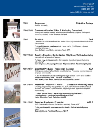 Peter Court
BA(Psych),BMedia,MA(CrWrt)
0424 483 678
pcourt@internode.on.net
1989 Announcer 8HA Alice Springs
Just for fun really.
1988-1989 Free-lance Creative Writer & Marketing Consultant
Writing and creating various advertising and marketing projects. Writing and
producing comedy for the Austereo Network.
1988 Producer 5AA
Launched Dickin/Cornes Breakfast Show. Producing commercials and all on-air
components.
"...one of the most creative people I have met in 20 odd years...sincere,
helpful and honest..."
John Colligan, Local Sales Manager, Radio 5AA
1987-1988 Creative Director - Senior Writer Wightman Wells Advertising
Involved with all aspects of agency.
"...has a very obvious creative flair, capable of producing award winning
advertising."
Mark Wightman, Managing Director, Wightman Wells Advertising Pty Ltd
1986-1987 Breakfast Producer - Production Manager 5AA
Writing and producing Paul Makin breakfast show. Producing commercials and
all on-air components.
"...the most creative, hard working and loyal person I have ever had the
pleasure of working with... He is an all-rounder..."
Paul Makin, State Affair, Television Broadcasters Limited
1982-1985 Presenter - Producer – Writer Christian Community Radio
Creating programming though 5PBA-FM, 5UV, ABC Adelaide and rural South
Australia and Victoria. Tasks included preparing license application and test
broadcasting.
"...has a natural ability... especially when the pressure is on...
...professional... congenial, considerate and kind."
Helen Glanville, Public Relations, OARS
1981-1982 Reporter, Producer - Presenter ADS 7
With Children's Production Unit and occasionally "State Affair"
"...the most capable young person involved... He is a talented young
man."
Deane Williams, Facilities Manager, ADS 7
 