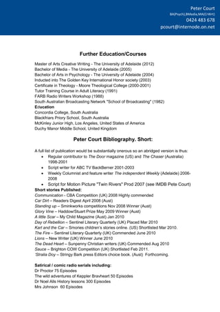 Peter Court
BA(Psych),BMedia,MA(CrWrt)
0424 483 678
pcourt@internode.on.net
Further Education/Courses
Master of Arts Creative Writing - The University of Adelaide (2012)
Bachelor of Media - The University of Adelaide (2005)
Bachelor of Arts in Psychology - The University of Adelaide (2004)
Inducted into The Golden Key International Honor society (2003)
Certificate in Theology - Moore Theological College (2000-2001)
Tutor Training Course in Adult Literacy (1991)
FARB Radio Writers Workshop (1988)
South Australian Broadcasting Network "School of Broadcasting" (1982)
Education
Concordia College, South Australia
Blackfriars Priory School, South Australia
McKinley Junior High, Los Angeles, United States of America
Duchy Manor Middle School, United Kingdom
Peter Court Bibliography. Short:
A full list of publication would be substantially onerous so an abridged version is thus:
 Regular contributor to The Door magazine (US) and The Chaser (Australia)
1998-2001
 Script writer for ABC TV BackBerner 2001-2003
 Weekly Columnist and feature writer The independent Weekly (Adelaide) 2006-
2008
 Script for Motion Picture "Twin Rivers" Prod 2007 (see IMDB Pete Court)
Short stories Published:
Communication - CBA Competition (UK) 2008 Highly commended
Car Dirt – Readers Digest April 2008 (Aust)
Standing up – Sminkworks competitions Nov 2008 Winner (Aust)
Glory Vine – Haddow/Stuart Prize May 2009 Winner (Aust)
A little Scar – My Child Magazine (Aust) Jan 2010
Day of Rebellion – Sentinel Literary Quarterly (UK) Placed Mar 2010
Karl and the Car – Smories children’s stories online. (US) Shortlisted Mar 2010.
The Fire – Sentinel Literary Quarterly (UK) Commended June 2010
Lions – New Writer (UK) Winner June 2010
The Dead Heart – Sunpenny Christian writers (UK) Commended Aug 2010
Sauce – Brighton COW Competition (UK) Shortlisted Feb 2011.
‘Stralia Doy – Stringy Bark press Editors choice book. (Aust) Forthcoming.
Satirical / comic radio serials including:
Dr Proctor 75 Episodes
The wild adventures of Keppler Bravheart 50 Episodes
Dr Noel Alls History lessons 300 Episodes
Mrs Johnson 60 Episodes
 