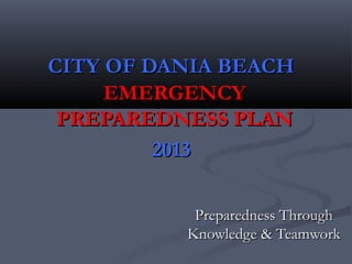 CITY OF DANIA BEACHCITY OF DANIA BEACH
EMERGENCYEMERGENCY
PREPAREDNESS PLANPREPAREDNESS PLAN
20132013
Preparedness ThroughPreparedness Through
Knowledge & TeamworkKnowledge & Teamwork
 
