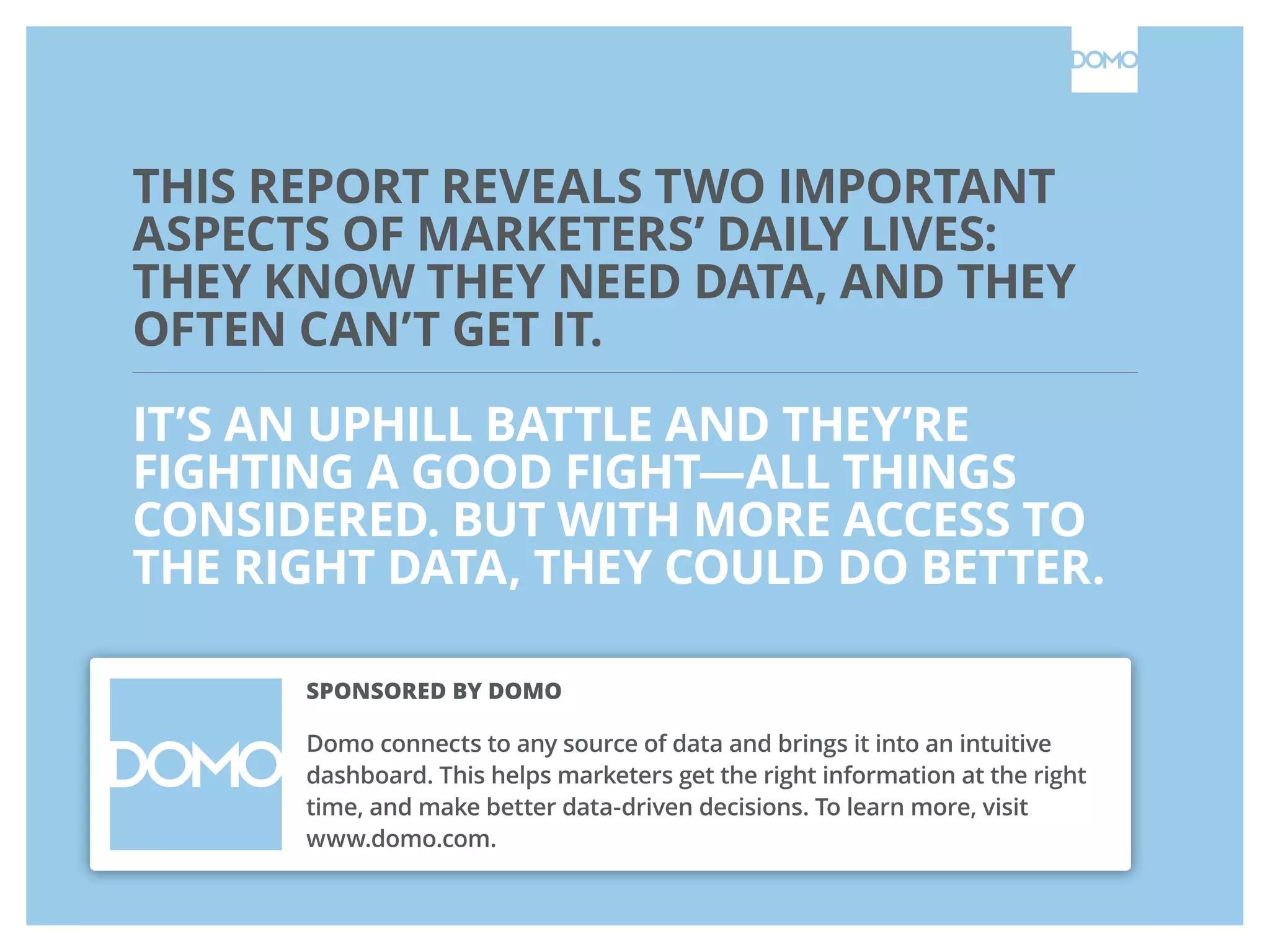 THIS REPORT REVEALS TWO IMPORTANT
ASPECTS OF MARKETERS’ DAILY LIVES:
THEY KNOW THEY NEED DATA, AND THEY
OFTEN CAN’T GET IT.
IT’S AN UPHILL BATTLE AND THEY’RE
FIGHTING A GOOD FIGHT—ALL THINGS
CONSIDERED. BUT WITH MORE ACCESS TO
THE RIGHT DATA, THEY COULD DO BETTER.
SPONSORED BY DOMO
Domo connects to any source of data and brings it into an intuitive
dashboard. This helps marketers get the right information at the right
time, and make better data-driven decisions. To learn more, visit
www.domo.com.
 