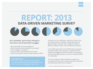 As a marketer, you’re busy. We get it.
You have a lot of priorities to juggle:
• How many leads are you bringing in?
• Which channels are providing the most leads?
• Is your budget running low?
• How are leads converting down the funnel?
• How can you get the most accurate measure of ROI?
At every turn, you need data—and lots of it. But in the
past decade alone, marketers’ trouble with data has
gone through a dramatic shift: instead of being too
In fact, Forrester Research reports that 49% of marketers
cite the use of analytics to guide marketing decisions as
the biggest weakness of their marketing organization.
This survey report reveals marketers’ troubles and
successes with data, and it reveals important trends that
How We Did It…
Our survey sample included 301 respondents.
You can read more about our methodology at the
end of the report, or click here to read it now.
DATA-DRIVEN
MARKETING SURVEY
*Results based on Q4 2013 survey data.
 