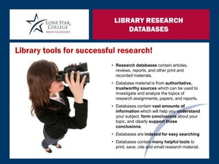 LIBRARY RESEARCH
DATABASES
• Research databases contain articles,
reviews, reports, and other print and
recorded materials.
• Database material is from authoritative,
trustworthy sources which can be used to
investigate and analyze the topics of
research assignments, papers, and reports.
• Databases contain vast amounts of
information which will help you understand
your subject, form conclusions about your
topic, and clearly support those
conclusions.
• Databases are indexed for easy searching
• Databases contain many helpful tools to
print, save, cite and email research material.
Library tools for successful research!
 