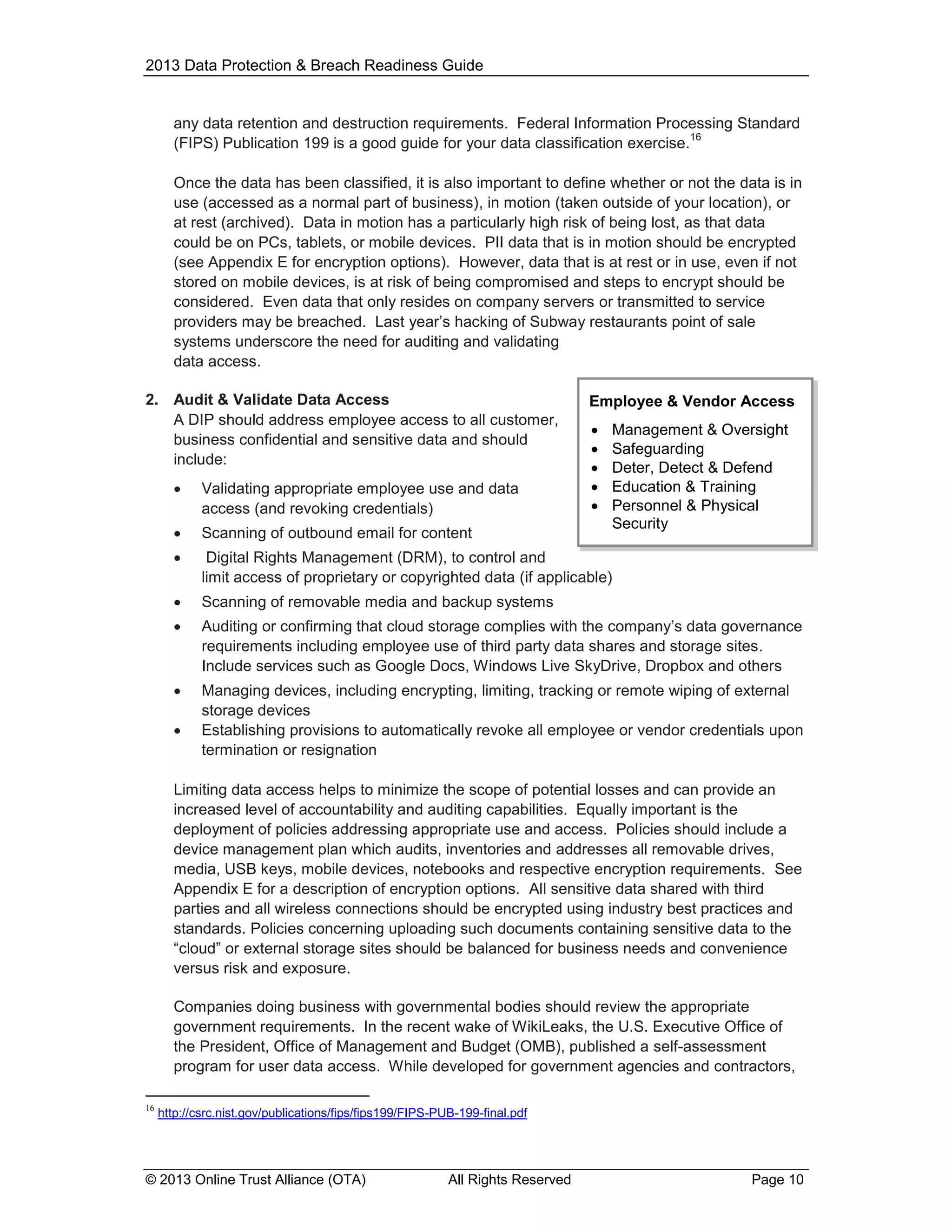 2013 Data Protection & Breach Readiness Guide

any data retention and destruction requirements. Federal Information Processing Standard
16
(FIPS) Publication 199 is a good guide for your data classification exercise.
Once the data has been classified, it is also important to define whether or not the data is in
use (accessed as a normal part of business), in motion (taken outside of your location), or
at rest (archived). Data in motion has a particularly high risk of being lost, as that data
could be on PCs, tablets, or mobile devices. PII data that is in motion should be encrypted
(see Appendix E for encryption options). However, data that is at rest or in use, even if not
stored on mobile devices, is at risk of being compromised and steps to encrypt should be
considered. Even data that only resides on company servers or transmitted to service
providers may be breached. Last year’s hacking of Subway restaurants point of sale
systems underscore the need for auditing and validating
data access.
2. Audit & Validate Data Access
A DIP should address employee access to all customer,
business confidential and sensitive data and should
include:

Employee & Vendor Access






Management & Oversight
Safeguarding
Deter, Detect & Defend
Education & Training
Personnel & Physical
Security



Validating appropriate employee use and data
access (and revoking credentials)



Scanning of outbound email for content



Digital Rights Management (DRM), to control and
limit access of proprietary or copyrighted data (if applicable)



Scanning of removable media and backup systems



Auditing or confirming that cloud storage complies with the company’s data governance
requirements including employee use of third party data shares and storage sites.
Include services such as Google Docs, Windows Live SkyDrive, Dropbox and others



Managing devices, including encrypting, limiting, tracking or remote wiping of external
storage devices
Establishing provisions to automatically revoke all employee or vendor credentials upon
termination or resignation



Limiting data access helps to minimize the scope of potential losses and can provide an
increased level of accountability and auditing capabilities. Equally important is the
deployment of policies addressing appropriate use and access. Policies should include a
device management plan which audits, inventories and addresses all removable drives,
media, USB keys, mobile devices, notebooks and respective encryption requirements. See
Appendix E for a description of encryption options. All sensitive data shared with third
parties and all wireless connections should be encrypted using industry best practices and
standards. Policies concerning uploading such documents containing sensitive data to the
“cloud” or external storage sites should be balanced for business needs and convenience
versus risk and exposure.
Companies doing business with governmental bodies should review the appropriate
government requirements. In the recent wake of WikiLeaks, the U.S. Executive Office of
the President, Office of Management and Budget (OMB), published a self-assessment
program for user data access. While developed for government agencies and contractors,
16

http://csrc.nist.gov/publications/fips/fips199/FIPS-PUB-199-final.pdf

© 2013 Online Trust Alliance (OTA)

All Rights Reserved

Page 10

 
