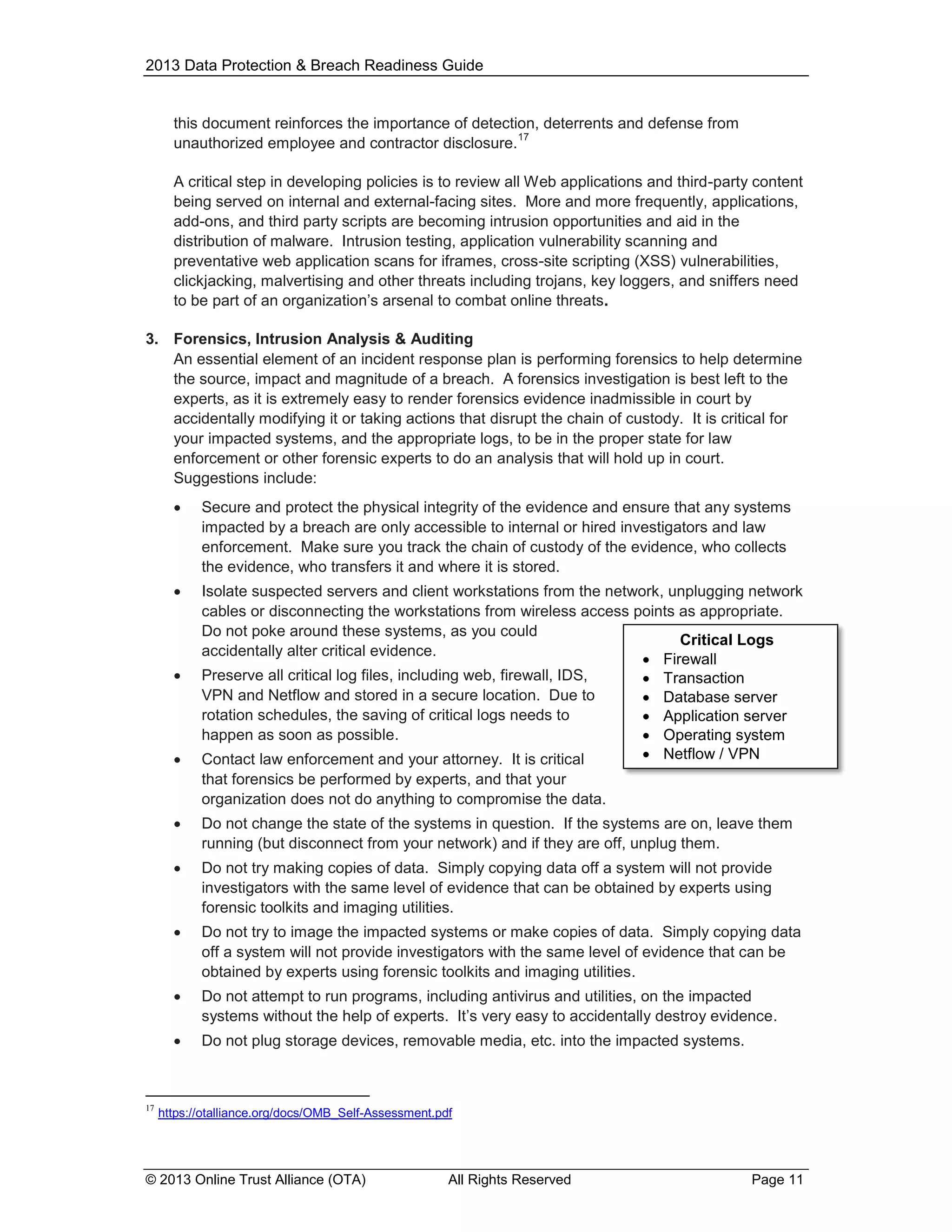 2013 Data Protection & Breach Readiness Guide

this document reinforces the importance of detection, deterrents and defense from
17
unauthorized employee and contractor disclosure.
A critical step in developing policies is to review all Web applications and third-party content
being served on internal and external-facing sites. More and more frequently, applications,
add-ons, and third party scripts are becoming intrusion opportunities and aid in the
distribution of malware. Intrusion testing, application vulnerability scanning and
preventative web application scans for iframes, cross-site scripting (XSS) vulnerabilities,
clickjacking, malvertising and other threats including trojans, key loggers, and sniffers need
to be part of an organization’s arsenal to combat online threats.
3. Forensics, Intrusion Analysis & Auditing
An essential element of an incident response plan is performing forensics to help determine
the source, impact and magnitude of a breach. A forensics investigation is best left to the
experts, as it is extremely easy to render forensics evidence inadmissible in court by
accidentally modifying it or taking actions that disrupt the chain of custody. It is critical for
your impacted systems, and the appropriate logs, to be in the proper state for law
enforcement or other forensic experts to do an analysis that will hold up in court.
Suggestions include:


Secure and protect the physical integrity of the evidence and ensure that any systems
impacted by a breach are only accessible to internal or hired investigators and law
enforcement. Make sure you track the chain of custody of the evidence, who collects
the evidence, who transfers it and where it is stored.



Isolate suspected servers and client workstations from the network, unplugging network
cables or disconnecting the workstations from wireless access points as appropriate.
Do not poke around these systems, as you could
Critical Logs
accidentally alter critical evidence.
 Firewall
Preserve all critical log files, including web, firewall, IDS,
 Transaction
VPN and Netflow and stored in a secure location. Due to
 Database server
rotation schedules, the saving of critical logs needs to
 Application server
happen as soon as possible.
 Operating system
 Netflow / VPN
Contact law enforcement and your attorney. It is critical





that forensics be performed by experts, and that your
organization does not do anything to compromise the data.



Do not try making copies of data. Simply copying data off a system will not provide
investigators with the same level of evidence that can be obtained by experts using
forensic toolkits and imaging utilities.



Do not try to image the impacted systems or make copies of data. Simply copying data
off a system will not provide investigators with the same level of evidence that can be
obtained by experts using forensic toolkits and imaging utilities.



Do not attempt to run programs, including antivirus and utilities, on the impacted
systems without the help of experts. It’s very easy to accidentally destroy evidence.



17

Do not change the state of the systems in question. If the systems are on, leave them
running (but disconnect from your network) and if they are off, unplug them.

Do not plug storage devices, removable media, etc. into the impacted systems.

https://otalliance.org/docs/OMB_Self-Assessment.pdf

© 2013 Online Trust Alliance (OTA)

All Rights Reserved

Page 11

 