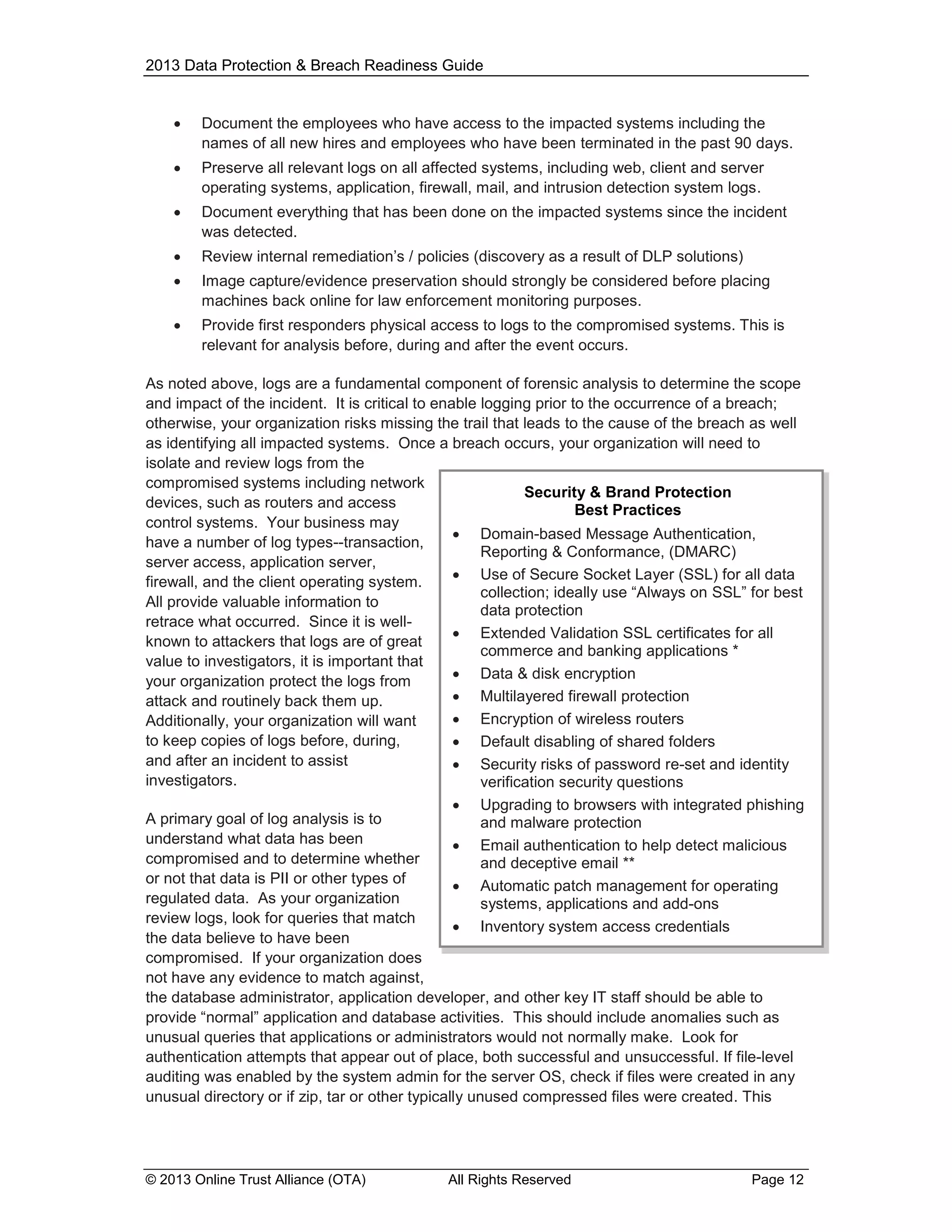2013 Data Protection & Breach Readiness Guide



Document the employees who have access to the impacted systems including the
names of all new hires and employees who have been terminated in the past 90 days.



Preserve all relevant logs on all affected systems, including web, client and server
operating systems, application, firewall, mail, and intrusion detection system logs.



Document everything that has been done on the impacted systems since the incident
was detected.



Review internal remediation’s / policies (discovery as a result of DLP solutions)



Image capture/evidence preservation should strongly be considered before placing
machines back online for law enforcement monitoring purposes.



Provide first responders physical access to logs to the compromised systems. This is
relevant for analysis before, during and after the event occurs.

As noted above, logs are a fundamental component of forensic analysis to determine the scope
and impact of the incident. It is critical to enable logging prior to the occurrence of a breach;
otherwise, your organization risks missing the trail that leads to the cause of the breach as well
as identifying all impacted systems. Once a breach occurs, your organization will need to
isolate and review logs from the
compromised systems including network
Security & Brand Protection
devices, such as routers and access
Best Practices
control systems. Your business may
 Domain-based Message Authentication,
have a number of log types--transaction,
Reporting & Conformance, (DMARC)
server access, application server,
 Use of Secure Socket Layer (SSL) for all data
firewall, and the client operating system.
collection; ideally use “Always on SSL” for best
All provide valuable information to
data protection
retrace what occurred. Since it is well Extended Validation SSL certificates for all
known to attackers that logs are of great
commerce and banking applications *
value to investigators, it is important that
 Data & disk encryption
your organization protect the logs from
 Multilayered firewall protection
attack and routinely back them up.
 Encryption of wireless routers
Additionally, your organization will want
to keep copies of logs before, during,
 Default disabling of shared folders
and after an incident to assist
 Security risks of password re-set and identity
investigators.
verification security questions
 Upgrading to browsers with integrated phishing
A primary goal of log analysis is to
and malware protection
understand what data has been
 Email authentication to help detect malicious
compromised and to determine whether
and deceptive email **
or not that data is PII or other types of
 Automatic patch management for operating
regulated data. As your organization
systems, applications and add-ons
review logs, look for queries that match
 Inventory system access credentials
the data believe to have been

compromised. If your organization does
not have any evidence to match against,
the database administrator, application developer, and other key IT staff should be able to
provide “normal” application and database activities. This should include anomalies such as
unusual queries that applications or administrators would not normally make. Look for
authentication attempts that appear out of place, both successful and unsuccessful. If file-level
auditing was enabled by the system admin for the server OS, check if files were created in any
unusual directory or if zip, tar or other typically unused compressed files were created. This

© 2013 Online Trust Alliance (OTA)

All Rights Reserved

Page 12

 