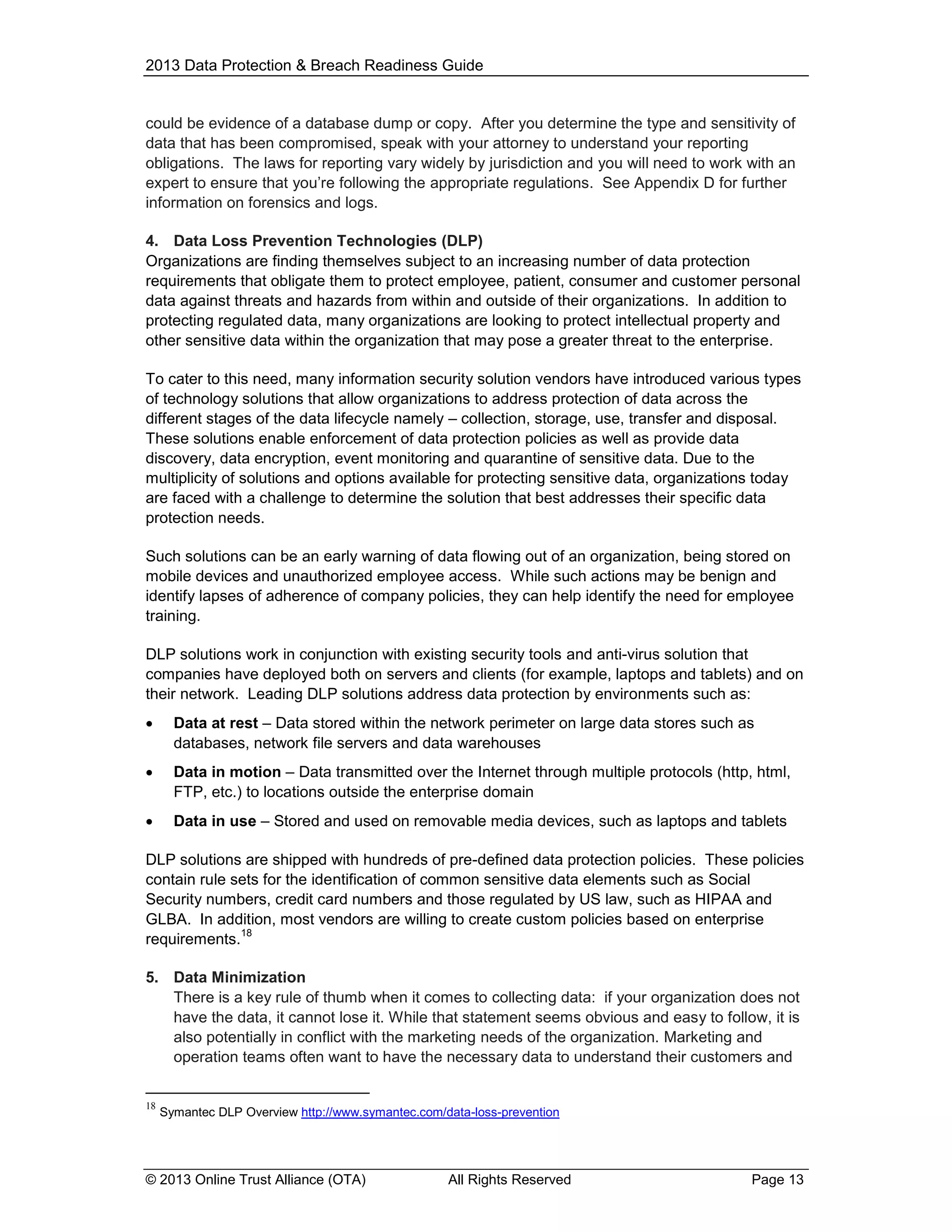 2013 Data Protection & Breach Readiness Guide

could be evidence of a database dump or copy. After you determine the type and sensitivity of
data that has been compromised, speak with your attorney to understand your reporting
obligations. The laws for reporting vary widely by jurisdiction and you will need to work with an
expert to ensure that you’re following the appropriate regulations. See Appendix D for further
information on forensics and logs.
4. Data Loss Prevention Technologies (DLP)
Organizations are finding themselves subject to an increasing number of data protection
requirements that obligate them to protect employee, patient, consumer and customer personal
data against threats and hazards from within and outside of their organizations. In addition to
protecting regulated data, many organizations are looking to protect intellectual property and
other sensitive data within the organization that may pose a greater threat to the enterprise.
To cater to this need, many information security solution vendors have introduced various types
of technology solutions that allow organizations to address protection of data across the
different stages of the data lifecycle namely – collection, storage, use, transfer and disposal.
These solutions enable enforcement of data protection policies as well as provide data
discovery, data encryption, event monitoring and quarantine of sensitive data. Due to the
multiplicity of solutions and options available for protecting sensitive data, organizations today
are faced with a challenge to determine the solution that best addresses their specific data
protection needs.
Such solutions can be an early warning of data flowing out of an organization, being stored on
mobile devices and unauthorized employee access. While such actions may be benign and
identify lapses of adherence of company policies, they can help identify the need for employee
training.
DLP solutions work in conjunction with existing security tools and anti-virus solution that
companies have deployed both on servers and clients (for example, laptops and tablets) and on
their network. Leading DLP solutions address data protection by environments such as:


Data at rest – Data stored within the network perimeter on large data stores such as
databases, network file servers and data warehouses



Data in motion – Data transmitted over the Internet through multiple protocols (http, html,
FTP, etc.) to locations outside the enterprise domain



Data in use – Stored and used on removable media devices, such as laptops and tablets

DLP solutions are shipped with hundreds of pre-defined data protection policies. These policies
contain rule sets for the identification of common sensitive data elements such as Social
Security numbers, credit card numbers and those regulated by US law, such as HIPAA and
GLBA. In addition, most vendors are willing to create custom policies based on enterprise
18
requirements.
5. Data Minimization
There is a key rule of thumb when it comes to collecting data: if your organization does not
have the data, it cannot lose it. While that statement seems obvious and easy to follow, it is
also potentially in conflict with the marketing needs of the organization. Marketing and
operation teams often want to have the necessary data to understand their customers and
18

Symantec DLP Overview http://www.symantec.com/data-loss-prevention

© 2013 Online Trust Alliance (OTA)

All Rights Reserved

Page 13

 