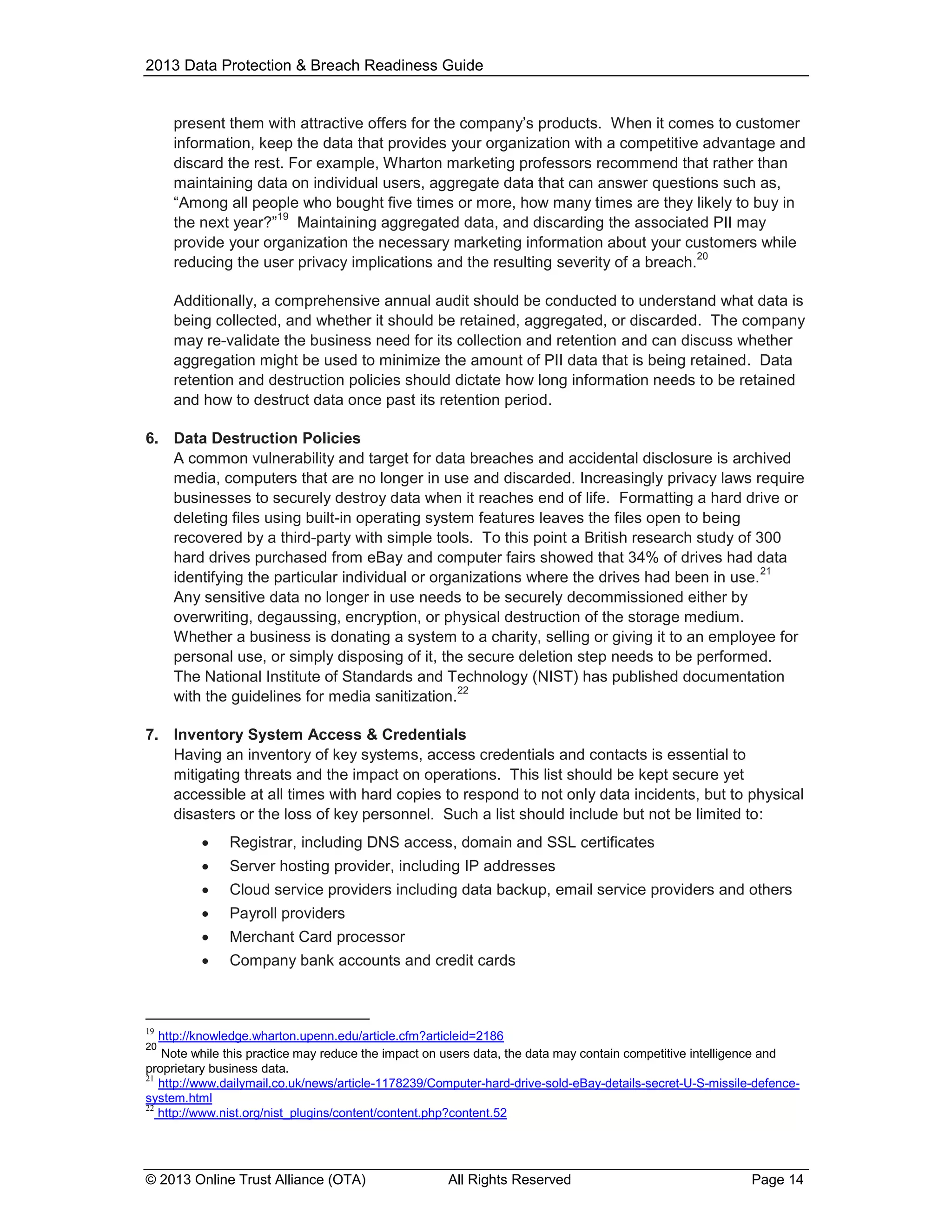 2013 Data Protection & Breach Readiness Guide

present them with attractive offers for the company’s products. When it comes to customer
information, keep the data that provides your organization with a competitive advantage and
discard the rest. For example, Wharton marketing professors recommend that rather than
maintaining data on individual users, aggregate data that can answer questions such as,
“Among all people who bought five times or more, how many times are they likely to buy in
19
the next year?” Maintaining aggregated data, and discarding the associated PII may
provide your organization the necessary marketing information about your customers while
20
reducing the user privacy implications and the resulting severity of a breach.
Additionally, a comprehensive annual audit should be conducted to understand what data is
being collected, and whether it should be retained, aggregated, or discarded. The company
may re-validate the business need for its collection and retention and can discuss whether
aggregation might be used to minimize the amount of PII data that is being retained. Data
retention and destruction policies should dictate how long information needs to be retained
and how to destruct data once past its retention period.
6. Data Destruction Policies
A common vulnerability and target for data breaches and accidental disclosure is archived
media, computers that are no longer in use and discarded. Increasingly privacy laws require
businesses to securely destroy data when it reaches end of life. Formatting a hard drive or
deleting files using built-in operating system features leaves the files open to being
recovered by a third-party with simple tools. To this point a British research study of 300
hard drives purchased from eBay and computer fairs showed that 34% of drives had data
21
identifying the particular individual or organizations where the drives had been in use.
Any sensitive data no longer in use needs to be securely decommissioned either by
overwriting, degaussing, encryption, or physical destruction of the storage medium.
Whether a business is donating a system to a charity, selling or giving it to an employee for
personal use, or simply disposing of it, the secure deletion step needs to be performed.
The National Institute of Standards and Technology (NIST) has published documentation
22
with the guidelines for media sanitization.
7. Inventory System Access & Credentials
Having an inventory of key systems, access credentials and contacts is essential to
mitigating threats and the impact on operations. This list should be kept secure yet
accessible at all times with hard copies to respond to not only data incidents, but to physical
disasters or the loss of key personnel. Such a list should include but not be limited to:


Registrar, including DNS access, domain and SSL certificates



Server hosting provider, including IP addresses



Cloud service providers including data backup, email service providers and others



Payroll providers



Merchant Card processor



Company bank accounts and credit cards

19

http://knowledge.wharton.upenn.edu/article.cfm?articleid=2186
Note while this practice may reduce the impact on users data, the data may contain competitive intelligence and
proprietary business data.
21
http://www.dailymail.co.uk/news/article-1178239/Computer-hard-drive-sold-eBay-details-secret-U-S-missile-defencesystem.html
22
http://www.nist.org/nist_plugins/content/content.php?content.52
20

© 2013 Online Trust Alliance (OTA)

All Rights Reserved

Page 14

 