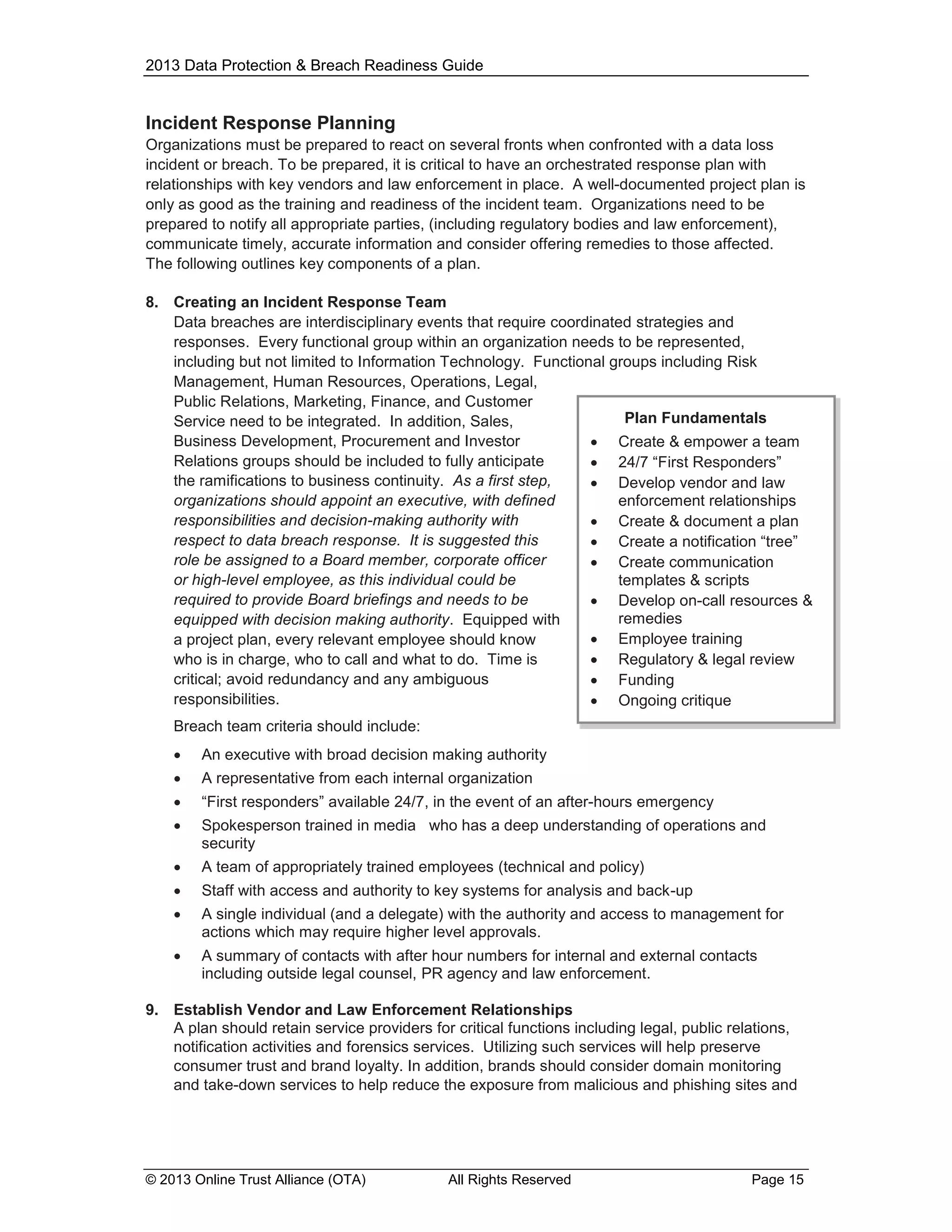 2013 Data Protection & Breach Readiness Guide

Incident Response Planning
Organizations must be prepared to react on several fronts when confronted with a data loss
incident or breach. To be prepared, it is critical to have an orchestrated response plan with
relationships with key vendors and law enforcement in place. A well-documented project plan is
only as good as the training and readiness of the incident team. Organizations need to be
prepared to notify all appropriate parties, (including regulatory bodies and law enforcement),
communicate timely, accurate information and consider offering remedies to those affected.
The following outlines key components of a plan.
8. Creating an Incident Response Team
Data breaches are interdisciplinary events that require coordinated strategies and
responses. Every functional group within an organization needs to be represented,
including but not limited to Information Technology. Functional groups including Risk
Management, Human Resources, Operations, Legal,
Public Relations, Marketing, Finance, and Customer
Plan Fundamentals
Service need to be integrated. In addition, Sales,
Business Development, Procurement and Investor
 Create & empower a team
Relations groups should be included to fully anticipate
 24/7 “First Responders”
the ramifications to business continuity. As a first step,
 Develop vendor and law
organizations should appoint an executive, with defined
enforcement relationships
responsibilities and decision-making authority with
 Create & document a plan
respect to data breach response. It is suggested this
 Create a notification “tree”
role be assigned to a Board member, corporate officer
 Create communication
or high-level employee, as this individual could be
templates & scripts
required to provide Board briefings and needs to be
 Develop on-call resources &
remedies
equipped with decision making authority. Equipped with
 Employee training
a project plan, every relevant employee should know
who is in charge, who to call and what to do. Time is
 Regulatory & legal review
critical; avoid redundancy and any ambiguous
 Funding
responsibilities.
 Ongoing critique
Breach team criteria should include:


An executive with broad decision making authority



A representative from each internal organization



“First responders” available 24/7, in the event of an after-hours emergency



Spokesperson trained in media who has a deep understanding of operations and
security



A team of appropriately trained employees (technical and policy)



Staff with access and authority to key systems for analysis and back-up



A single individual (and a delegate) with the authority and access to management for
actions which may require higher level approvals.



A summary of contacts with after hour numbers for internal and external contacts
including outside legal counsel, PR agency and law enforcement.

9. Establish Vendor and Law Enforcement Relationships
A plan should retain service providers for critical functions including legal, public relations,
notification activities and forensics services. Utilizing such services will help preserve
consumer trust and brand loyalty. In addition, brands should consider domain monitoring
and take-down services to help reduce the exposure from malicious and phishing sites and

© 2013 Online Trust Alliance (OTA)

All Rights Reserved

Page 15

 