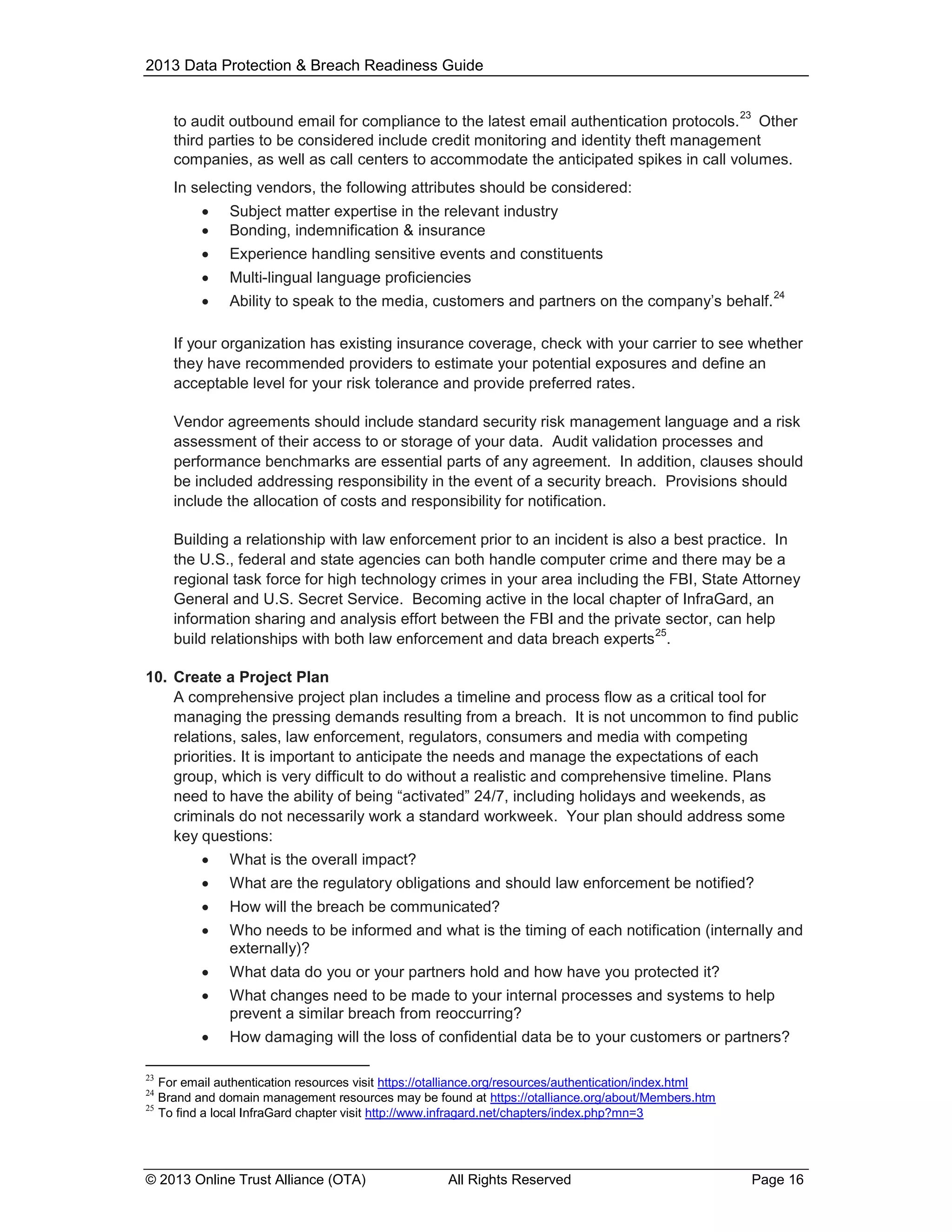 2013 Data Protection & Breach Readiness Guide
23

to audit outbound email for compliance to the latest email authentication protocols. Other
third parties to be considered include credit monitoring and identity theft management
companies, as well as call centers to accommodate the anticipated spikes in call volumes.
In selecting vendors, the following attributes should be considered:



Subject matter expertise in the relevant industry
Bonding, indemnification & insurance



Experience handling sensitive events and constituents



Multi-lingual language proficiencies



Ability to speak to the media, customers and partners on the company’s behalf.

24

If your organization has existing insurance coverage, check with your carrier to see whether
they have recommended providers to estimate your potential exposures and define an
acceptable level for your risk tolerance and provide preferred rates.
Vendor agreements should include standard security risk management language and a risk
assessment of their access to or storage of your data. Audit validation processes and
performance benchmarks are essential parts of any agreement. In addition, clauses should
be included addressing responsibility in the event of a security breach. Provisions should
include the allocation of costs and responsibility for notification.
Building a relationship with law enforcement prior to an incident is also a best practice. In
the U.S., federal and state agencies can both handle computer crime and there may be a
regional task force for high technology crimes in your area including the FBI, State Attorney
General and U.S. Secret Service. Becoming active in the local chapter of InfraGard, an
information sharing and analysis effort between the FBI and the private sector, can help
25
build relationships with both law enforcement and data breach experts .
10. Create a Project Plan
A comprehensive project plan includes a timeline and process flow as a critical tool for
managing the pressing demands resulting from a breach. It is not uncommon to find public
relations, sales, law enforcement, regulators, consumers and media with competing
priorities. It is important to anticipate the needs and manage the expectations of each
group, which is very difficult to do without a realistic and comprehensive timeline. Plans
need to have the ability of being “activated” 24/7, including holidays and weekends, as
criminals do not necessarily work a standard workweek. Your plan should address some
key questions:


What is the overall impact?



What are the regulatory obligations and should law enforcement be notified?



How will the breach be communicated?



Who needs to be informed and what is the timing of each notification (internally and
externally)?



What data do you or your partners hold and how have you protected it?



What changes need to be made to your internal processes and systems to help
prevent a similar breach from reoccurring?



How damaging will the loss of confidential data be to your customers or partners?

23

For email authentication resources visit https://otalliance.org/resources/authentication/index.html
Brand and domain management resources may be found at https://otalliance.org/about/Members.htm
25
To find a local InfraGard chapter visit http://www.infragard.net/chapters/index.php?mn=3
24

© 2013 Online Trust Alliance (OTA)

All Rights Reserved

Page 16

 