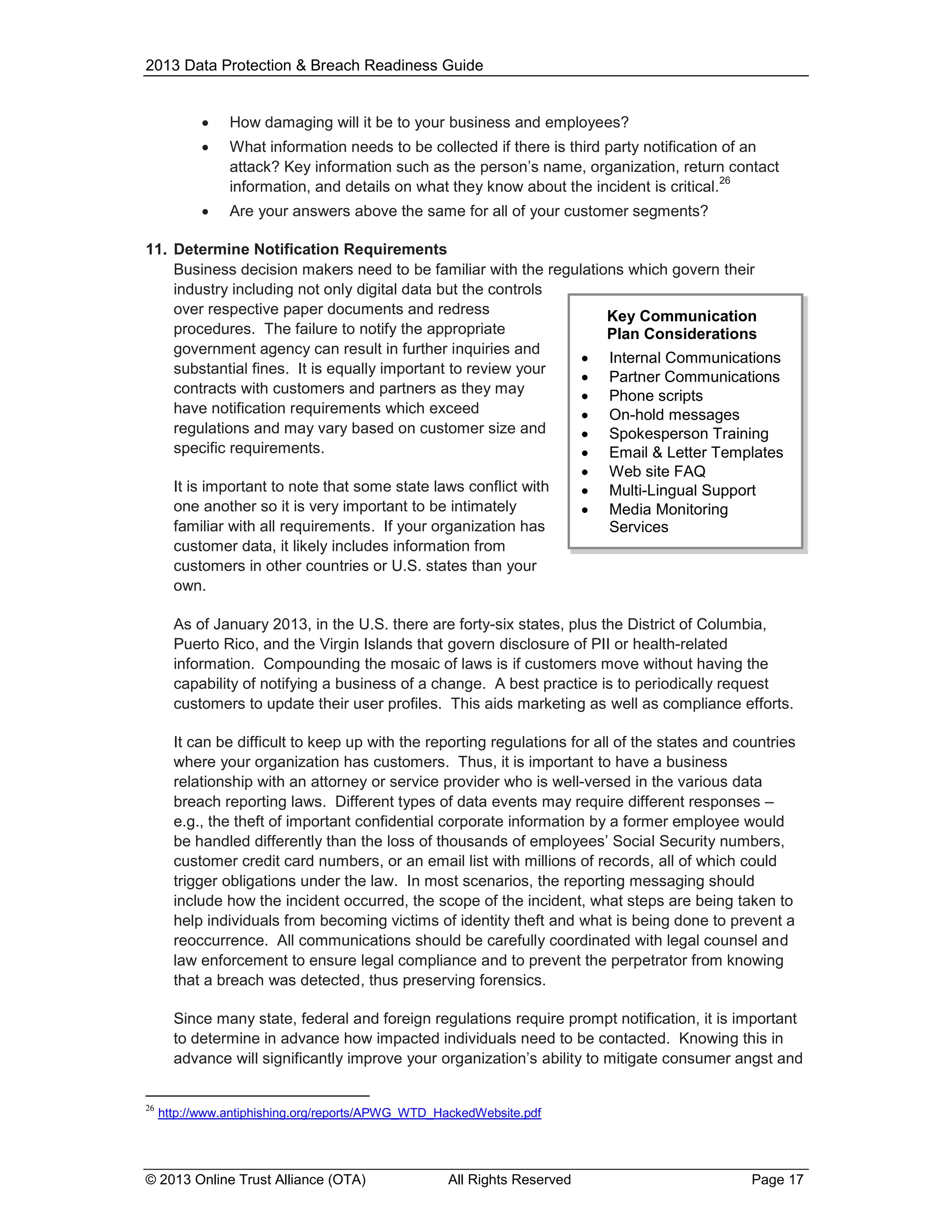 2013 Data Protection & Breach Readiness Guide


How damaging will it be to your business and employees?



What information needs to be collected if there is third party notification of an
attack? Key information such as the person’s name, organization, return contact
26
information, and details on what they know about the incident is critical.



Are your answers above the same for all of your customer segments?

11. Determine Notification Requirements
Business decision makers need to be familiar with the regulations which govern their
industry including not only digital data but the controls
over respective paper documents and redress
Key Communication
procedures. The failure to notify the appropriate
Plan Considerations
government agency can result in further inquiries and
 Internal Communications
substantial fines. It is equally important to review your
 Partner Communications
contracts with customers and partners as they may
 Phone scripts
have notification requirements which exceed
 On-hold messages
regulations and may vary based on customer size and
 Spokesperson Training
specific requirements.
 Email & Letter Templates
It is important to note that some state laws conflict with
one another so it is very important to be intimately
familiar with all requirements. If your organization has
customer data, it likely includes information from
customers in other countries or U.S. states than your
own.





Web site FAQ
Multi-Lingual Support
Media Monitoring
Services

As of January 2013, in the U.S. there are forty-six states, plus the District of Columbia,
Puerto Rico, and the Virgin Islands that govern disclosure of PII or health-related
information. Compounding the mosaic of laws is if customers move without having the
capability of notifying a business of a change. A best practice is to periodically request
customers to update their user profiles. This aids marketing as well as compliance efforts.
It can be difficult to keep up with the reporting regulations for all of the states and countries
where your organization has customers. Thus, it is important to have a business
relationship with an attorney or service provider who is well-versed in the various data
breach reporting laws. Different types of data events may require different responses –
e.g., the theft of important confidential corporate information by a former employee would
be handled differently than the loss of thousands of employees’ Social Security numbers,
customer credit card numbers, or an email list with millions of records, all of which could
trigger obligations under the law. In most scenarios, the reporting messaging should
include how the incident occurred, the scope of the incident, what steps are being taken to
help individuals from becoming victims of identity theft and what is being done to prevent a
reoccurrence. All communications should be carefully coordinated with legal counsel and
law enforcement to ensure legal compliance and to prevent the perpetrator from knowing
that a breach was detected, thus preserving forensics.
Since many state, federal and foreign regulations require prompt notification, it is important
to determine in advance how impacted individuals need to be contacted. Knowing this in
advance will significantly improve your organization’s ability to mitigate consumer angst and
26

http://www.antiphishing.org/reports/APWG_WTD_HackedWebsite.pdf

© 2013 Online Trust Alliance (OTA)

All Rights Reserved

Page 17

 