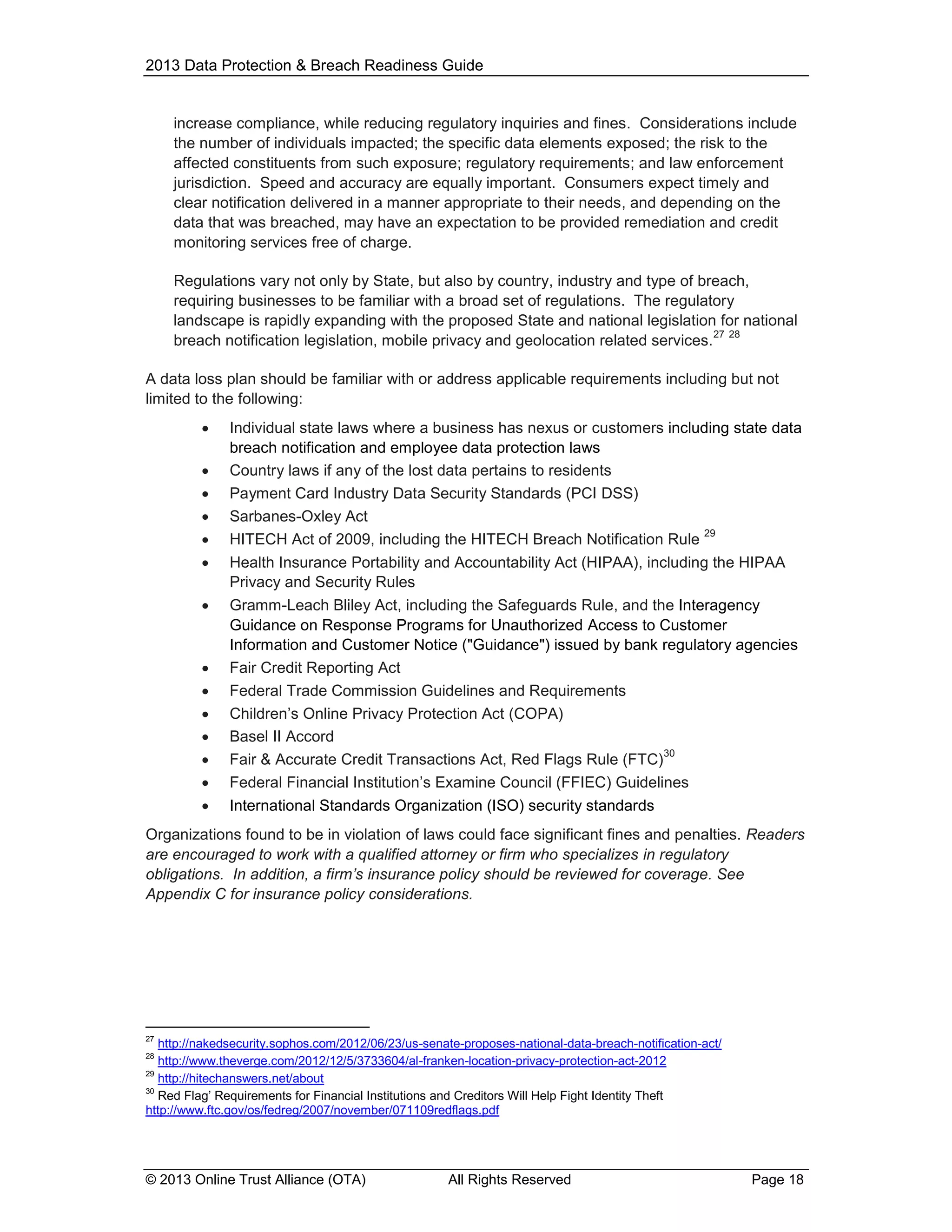 2013 Data Protection & Breach Readiness Guide

increase compliance, while reducing regulatory inquiries and fines. Considerations include
the number of individuals impacted; the specific data elements exposed; the risk to the
affected constituents from such exposure; regulatory requirements; and law enforcement
jurisdiction. Speed and accuracy are equally important. Consumers expect timely and
clear notification delivered in a manner appropriate to their needs, and depending on the
data that was breached, may have an expectation to be provided remediation and credit
monitoring services free of charge.
Regulations vary not only by State, but also by country, industry and type of breach,
requiring businesses to be familiar with a broad set of regulations. The regulatory
landscape is rapidly expanding with the proposed State and national legislation for national
27 28
breach notification legislation, mobile privacy and geolocation related services.
A data loss plan should be familiar with or address applicable requirements including but not
limited to the following:
















Individual state laws where a business has nexus or customers including state data
breach notification and employee data protection laws
Country laws if any of the lost data pertains to residents
Payment Card Industry Data Security Standards (PCI DSS)
Sarbanes-Oxley Act
29
HITECH Act of 2009, including the HITECH Breach Notification Rule
Health Insurance Portability and Accountability Act (HIPAA), including the HIPAA
Privacy and Security Rules
Gramm-Leach Bliley Act, including the Safeguards Rule, and the Interagency
Guidance on Response Programs for Unauthorized Access to Customer
Information and Customer Notice ("Guidance") issued by bank regulatory agencies
Fair Credit Reporting Act
Federal Trade Commission Guidelines and Requirements
Children’s Online Privacy Protection Act (COPA)
Basel II Accord
30
Fair & Accurate Credit Transactions Act, Red Flags Rule (FTC)
Federal Financial Institution’s Examine Council (FFIEC) Guidelines
International Standards Organization (ISO) security standards

Organizations found to be in violation of laws could face significant fines and penalties. Readers
are encouraged to work with a qualified attorney or firm who specializes in regulatory
obligations. In addition, a firm’s insurance policy should be reviewed for coverage. See
Appendix C for insurance policy considerations.

27

http://nakedsecurity.sophos.com/2012/06/23/us-senate-proposes-national-data-breach-notification-act/
http://www.theverge.com/2012/12/5/3733604/al-franken-location-privacy-protection-act-2012
29
http://hitechanswers.net/about
30
Red Flag’ Requirements for Financial Institutions and Creditors Will Help Fight Identity Theft
http://www.ftc.gov/os/fedreg/2007/november/071109redflags.pdf
28

© 2013 Online Trust Alliance (OTA)

All Rights Reserved

Page 18

 