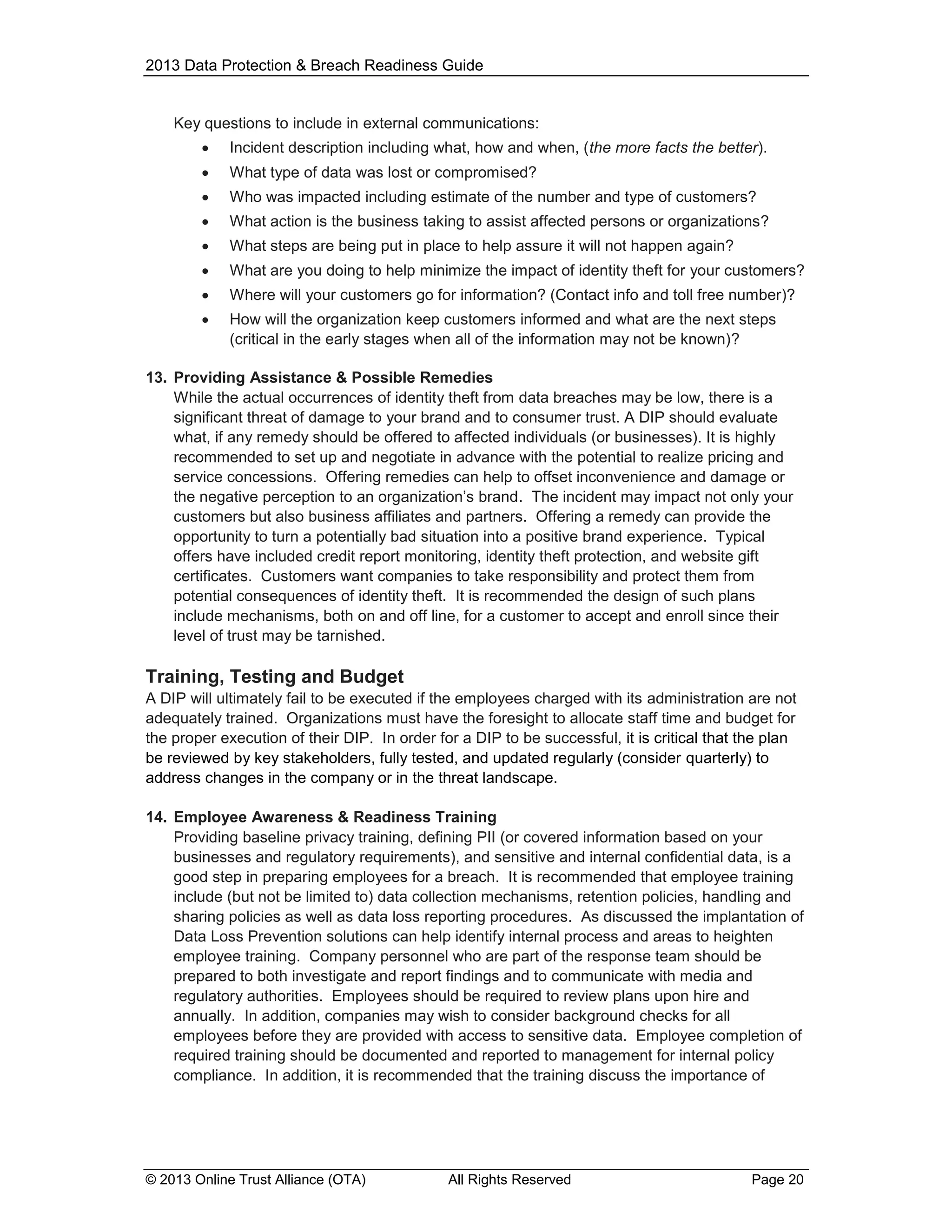 2013 Data Protection & Breach Readiness Guide

Key questions to include in external communications:


Incident description including what, how and when, (the more facts the better).



What type of data was lost or compromised?



Who was impacted including estimate of the number and type of customers?



What action is the business taking to assist affected persons or organizations?



What steps are being put in place to help assure it will not happen again?



What are you doing to help minimize the impact of identity theft for your customers?



Where will your customers go for information? (Contact info and toll free number)?



How will the organization keep customers informed and what are the next steps
(critical in the early stages when all of the information may not be known)?

13. Providing Assistance & Possible Remedies
While the actual occurrences of identity theft from data breaches may be low, there is a
significant threat of damage to your brand and to consumer trust. A DIP should evaluate
what, if any remedy should be offered to affected individuals (or businesses). It is highly
recommended to set up and negotiate in advance with the potential to realize pricing and
service concessions. Offering remedies can help to offset inconvenience and damage or
the negative perception to an organization’s brand. The incident may impact not only your
customers but also business affiliates and partners. Offering a remedy can provide the
opportunity to turn a potentially bad situation into a positive brand experience. Typical
offers have included credit report monitoring, identity theft protection, and website gift
certificates. Customers want companies to take responsibility and protect them from
potential consequences of identity theft. It is recommended the design of such plans
include mechanisms, both on and off line, for a customer to accept and enroll since their
level of trust may be tarnished.

Training, Testing and Budget
A DIP will ultimately fail to be executed if the employees charged with its administration are not
adequately trained. Organizations must have the foresight to allocate staff time and budget for
the proper execution of their DIP. In order for a DIP to be successful, it is critical that the plan
be reviewed by key stakeholders, fully tested, and updated regularly (consider quarterly) to
address changes in the company or in the threat landscape.
14. Employee Awareness & Readiness Training
Providing baseline privacy training, defining PII (or covered information based on your
businesses and regulatory requirements), and sensitive and internal confidential data, is a
good step in preparing employees for a breach. It is recommended that employee training
include (but not be limited to) data collection mechanisms, retention policies, handling and
sharing policies as well as data loss reporting procedures. As discussed the implantation of
Data Loss Prevention solutions can help identify internal process and areas to heighten
employee training. Company personnel who are part of the response team should be
prepared to both investigate and report findings and to communicate with media and
regulatory authorities. Employees should be required to review plans upon hire and
annually. In addition, companies may wish to consider background checks for all
employees before they are provided with access to sensitive data. Employee completion of
required training should be documented and reported to management for internal policy
compliance. In addition, it is recommended that the training discuss the importance of

© 2013 Online Trust Alliance (OTA)

All Rights Reserved

Page 20

 