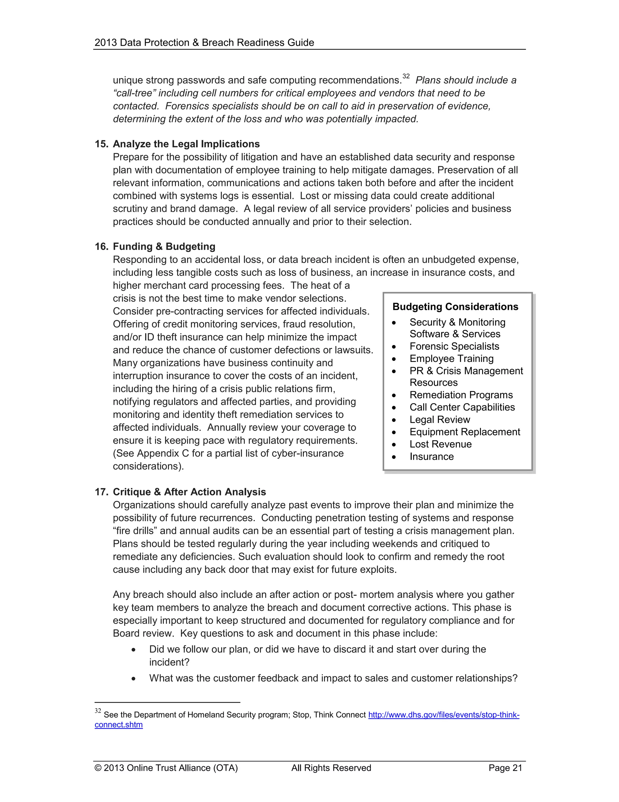 2013 Data Protection & Breach Readiness Guide

32

unique strong passwords and safe computing recommendations. Plans should include a
“call-tree” including cell numbers for critical employees and vendors that need to be
contacted. Forensics specialists should be on call to aid in preservation of evidence,
determining the extent of the loss and who was potentially impacted.
15. Analyze the Legal Implications
Prepare for the possibility of litigation and have an established data security and response
plan with documentation of employee training to help mitigate damages. Preservation of all
relevant information, communications and actions taken both before and after the incident
combined with systems logs is essential. Lost or missing data could create additional
scrutiny and brand damage. A legal review of all service providers’ policies and business
practices should be conducted annually and prior to their selection.
16. Funding & Budgeting
Responding to an accidental loss, or data breach incident is often an unbudgeted expense,
including less tangible costs such as loss of business, an increase in insurance costs, and
higher merchant card processing fees. The heat of a
crisis is not the best time to make vendor selections.
Budgeting Considerations
Consider pre-contracting services for affected individuals.
 Security & Monitoring
Offering of credit monitoring services, fraud resolution,
Software & Services
and/or ID theft insurance can help minimize the impact
 Forensic Specialists
and reduce the chance of customer defections or lawsuits.
 Employee Training
Many organizations have business continuity and
 PR & Crisis Management
interruption insurance to cover the costs of an incident,
Resources
including the hiring of a crisis public relations firm,
 Remediation Programs
notifying regulators and affected parties, and providing
 Call Center Capabilities
monitoring and identity theft remediation services to
 Legal Review
affected individuals. Annually review your coverage to
 Equipment Replacement
ensure it is keeping pace with regulatory requirements.
 Lost Revenue
(See Appendix C for a partial list of cyber-insurance
 Insurance
considerations).
17. Critique & After Action Analysis
Organizations should carefully analyze past events to improve their plan and minimize the
possibility of future recurrences. Conducting penetration testing of systems and response
“fire drills” and annual audits can be an essential part of testing a crisis management plan.
Plans should be tested regularly during the year including weekends and critiqued to
remediate any deficiencies. Such evaluation should look to confirm and remedy the root
cause including any back door that may exist for future exploits.
Any breach should also include an after action or post- mortem analysis where you gather
key team members to analyze the breach and document corrective actions. This phase is
especially important to keep structured and documented for regulatory compliance and for
Board review. Key questions to ask and document in this phase include:


Did we follow our plan, or did we have to discard it and start over during the
incident?



What was the customer feedback and impact to sales and customer relationships?

32

See the Department of Homeland Security program; Stop, Think Connect http://www.dhs.gov/files/events/stop-thinkconnect.shtm

© 2013 Online Trust Alliance (OTA)

All Rights Reserved

Page 21

 