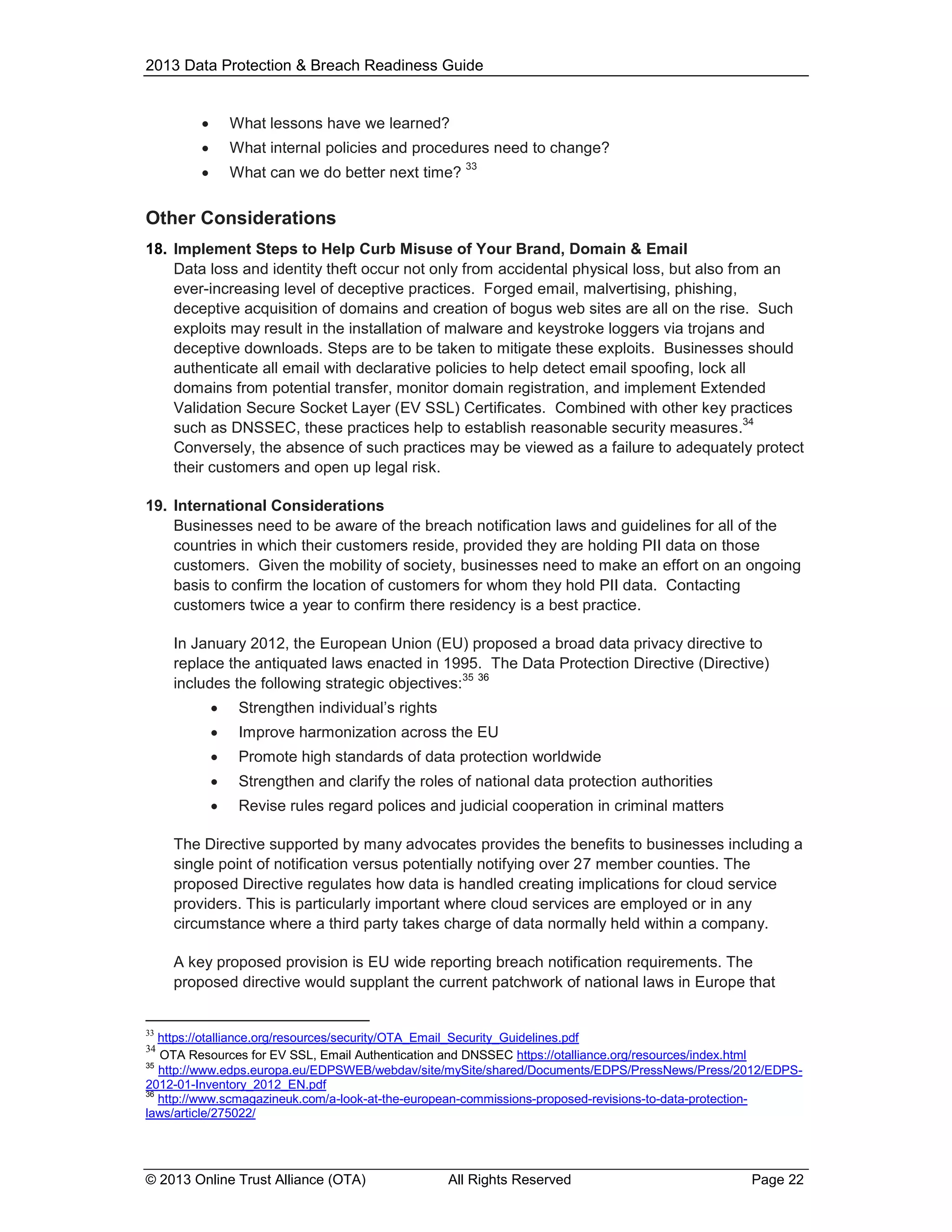 2013 Data Protection & Breach Readiness Guide



What lessons have we learned?



What internal policies and procedures need to change?



What can we do better next time?

33

Other Considerations
18. Implement Steps to Help Curb Misuse of Your Brand, Domain & Email
Data loss and identity theft occur not only from accidental physical loss, but also from an
ever-increasing level of deceptive practices. Forged email, malvertising, phishing,
deceptive acquisition of domains and creation of bogus web sites are all on the rise. Such
exploits may result in the installation of malware and keystroke loggers via trojans and
deceptive downloads. Steps are to be taken to mitigate these exploits. Businesses should
authenticate all email with declarative policies to help detect email spoofing, lock all
domains from potential transfer, monitor domain registration, and implement Extended
Validation Secure Socket Layer (EV SSL) Certificates. Combined with other key practices
34
such as DNSSEC, these practices help to establish reasonable security measures.
Conversely, the absence of such practices may be viewed as a failure to adequately protect
their customers and open up legal risk.
19. International Considerations
Businesses need to be aware of the breach notification laws and guidelines for all of the
countries in which their customers reside, provided they are holding PII data on those
customers. Given the mobility of society, businesses need to make an effort on an ongoing
basis to confirm the location of customers for whom they hold PII data. Contacting
customers twice a year to confirm there residency is a best practice.
In January 2012, the European Union (EU) proposed a broad data privacy directive to
replace the antiquated laws enacted in 1995. The Data Protection Directive (Directive)
35 36
includes the following strategic objectives:


Strengthen individual’s rights



Improve harmonization across the EU



Promote high standards of data protection worldwide



Strengthen and clarify the roles of national data protection authorities



Revise rules regard polices and judicial cooperation in criminal matters

The Directive supported by many advocates provides the benefits to businesses including a
single point of notification versus potentially notifying over 27 member counties. The
proposed Directive regulates how data is handled creating implications for cloud service
providers. This is particularly important where cloud services are employed or in any
circumstance where a third party takes charge of data normally held within a company.
A key proposed provision is EU wide reporting breach notification requirements. The
proposed directive would supplant the current patchwork of national laws in Europe that

33

https://otalliance.org/resources/security/OTA_Email_Security_Guidelines.pdf
OTA Resources for EV SSL, Email Authentication and DNSSEC https://otalliance.org/resources/index.html
35
http://www.edps.europa.eu/EDPSWEB/webdav/site/mySite/shared/Documents/EDPS/PressNews/Press/2012/EDPS2012-01-Inventory_2012_EN.pdf
36
http://www.scmagazineuk.com/a-look-at-the-european-commissions-proposed-revisions-to-data-protectionlaws/article/275022/
34

© 2013 Online Trust Alliance (OTA)

All Rights Reserved

Page 22

 
