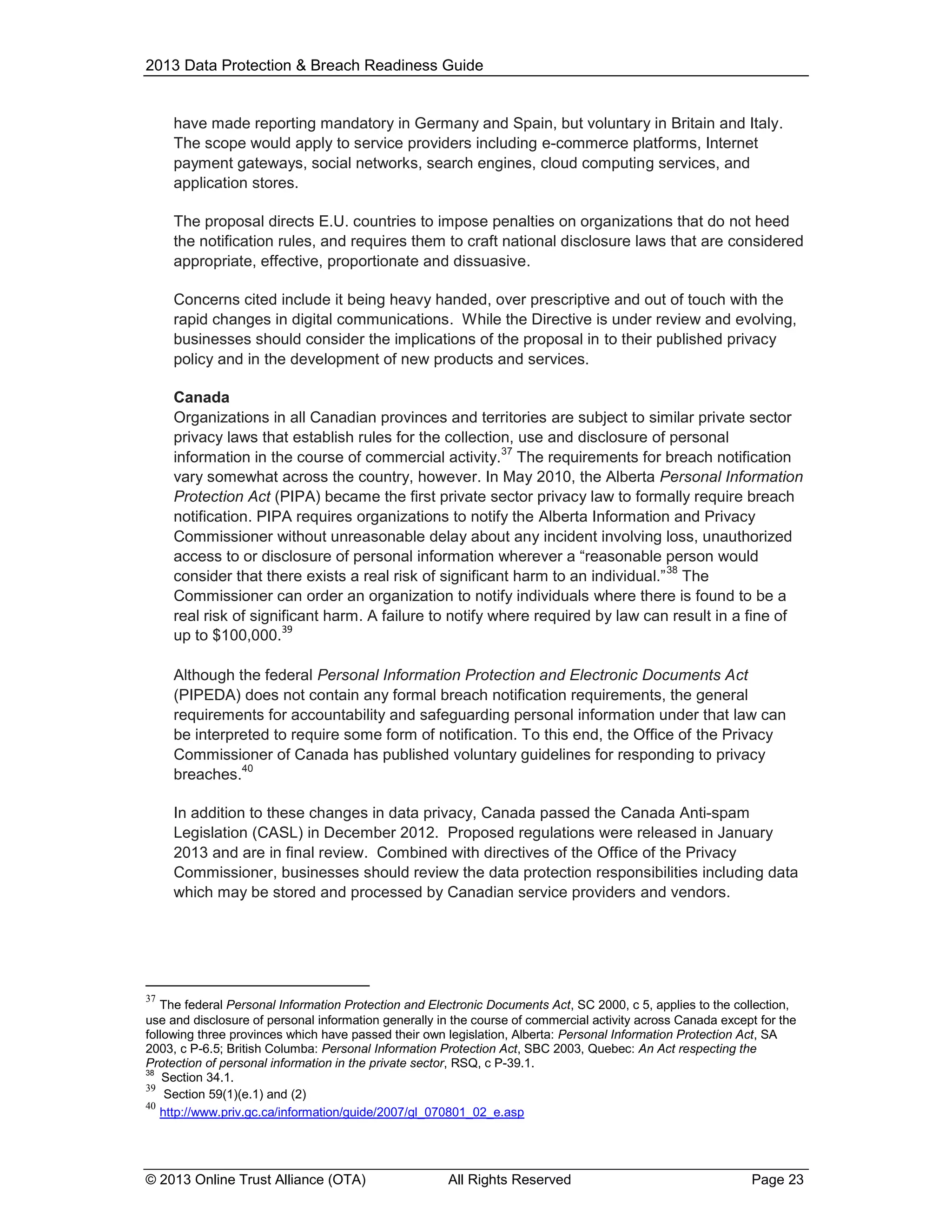 2013 Data Protection & Breach Readiness Guide

have made reporting mandatory in Germany and Spain, but voluntary in Britain and Italy.
The scope would apply to service providers including e-commerce platforms, Internet
payment gateways, social networks, search engines, cloud computing services, and
application stores.
The proposal directs E.U. countries to impose penalties on organizations that do not heed
the notification rules, and requires them to craft national disclosure laws that are considered
appropriate, effective, proportionate and dissuasive.
Concerns cited include it being heavy handed, over prescriptive and out of touch with the
rapid changes in digital communications. While the Directive is under review and evolving,
businesses should consider the implications of the proposal in to their published privacy
policy and in the development of new products and services.
Canada
Organizations in all Canadian provinces and territories are subject to similar private sector
privacy laws that establish rules for the collection, use and disclosure of personal
37
information in the course of commercial activity. The requirements for breach notification
vary somewhat across the country, however. In May 2010, the Alberta Personal Information
Protection Act (PIPA) became the first private sector privacy law to formally require breach
notification. PIPA requires organizations to notify the Alberta Information and Privacy
Commissioner without unreasonable delay about any incident involving loss, unauthorized
access to or disclosure of personal information wherever a “reasonable person would
38
consider that there exists a real risk of significant harm to an individual.” The
Commissioner can order an organization to notify individuals where there is found to be a
real risk of significant harm. A failure to notify where required by law can result in a fine of
39
up to $100,000.
Although the federal Personal Information Protection and Electronic Documents Act
(PIPEDA) does not contain any formal breach notification requirements, the general
requirements for accountability and safeguarding personal information under that law can
be interpreted to require some form of notification. To this end, the Office of the Privacy
Commissioner of Canada has published voluntary guidelines for responding to privacy
40
breaches.
In addition to these changes in data privacy, Canada passed the Canada Anti-spam
Legislation (CASL) in December 2012. Proposed regulations were released in January
2013 and are in final review. Combined with directives of the Office of the Privacy
Commissioner, businesses should review the data protection responsibilities including data
which may be stored and processed by Canadian service providers and vendors.

37

The federal Personal Information Protection and Electronic Documents Act, SC 2000, c 5, applies to the collection,
use and disclosure of personal information generally in the course of commercial activity across Canada except for the
following three provinces which have passed their own legislation, Alberta: Personal Information Protection Act, SA
2003, c P-6.5; British Columba: Personal Information Protection Act, SBC 2003, Quebec: An Act respecting the
Protection of personal information in the private sector, RSQ, c P-39.1.
38
Section 34.1.
39
Section 59(1)(e.1) and (2)
40
http://www.priv.gc.ca/information/guide/2007/gl_070801_02_e.asp

© 2013 Online Trust Alliance (OTA)

All Rights Reserved

Page 23

 