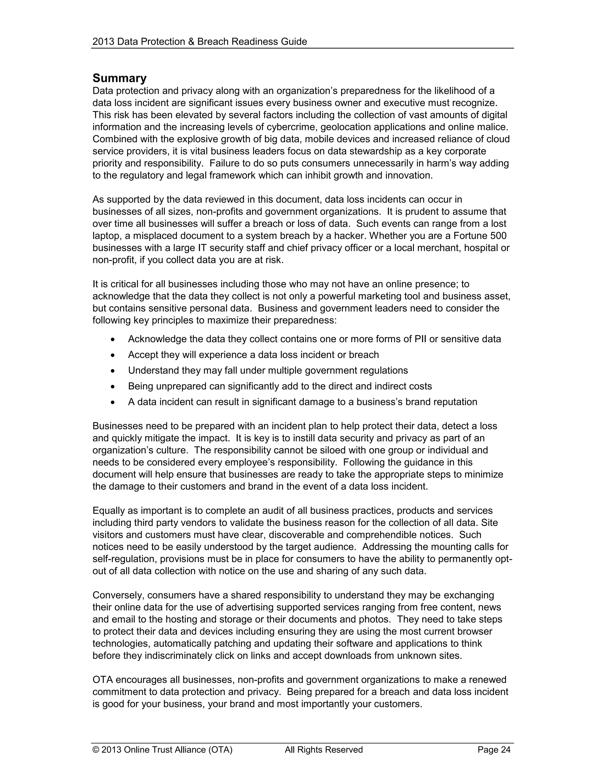 2013 Data Protection & Breach Readiness Guide

Summary
Data protection and privacy along with an organization’s preparedness for the likelihood of a
data loss incident are significant issues every business owner and executive must recognize.
This risk has been elevated by several factors including the collection of vast amounts of digital
information and the increasing levels of cybercrime, geolocation applications and online malice.
Combined with the explosive growth of big data, mobile devices and increased reliance of cloud
service providers, it is vital business leaders focus on data stewardship as a key corporate
priority and responsibility. Failure to do so puts consumers unnecessarily in harm’s way adding
to the regulatory and legal framework which can inhibit growth and innovation.
As supported by the data reviewed in this document, data loss incidents can occur in
businesses of all sizes, non-profits and government organizations. It is prudent to assume that
over time all businesses will suffer a breach or loss of data. Such events can range from a lost
laptop, a misplaced document to a system breach by a hacker. Whether you are a Fortune 500
businesses with a large IT security staff and chief privacy officer or a local merchant, hospital or
non-profit, if you collect data you are at risk.
It is critical for all businesses including those who may not have an online presence; to
acknowledge that the data they collect is not only a powerful marketing tool and business asset,
but contains sensitive personal data. Business and government leaders need to consider the
following key principles to maximize their preparedness:


Acknowledge the data they collect contains one or more forms of PII or sensitive data



Accept they will experience a data loss incident or breach



Understand they may fall under multiple government regulations



Being unprepared can significantly add to the direct and indirect costs



A data incident can result in significant damage to a business’s brand reputation

Businesses need to be prepared with an incident plan to help protect their data, detect a loss
and quickly mitigate the impact. It is key is to instill data security and privacy as part of an
organization’s culture. The responsibility cannot be siloed with one group or individual and
needs to be considered every employee’s responsibility. Following the guidance in this
document will help ensure that businesses are ready to take the appropriate steps to minimize
the damage to their customers and brand in the event of a data loss incident.
Equally as important is to complete an audit of all business practices, products and services
including third party vendors to validate the business reason for the collection of all data. Site
visitors and customers must have clear, discoverable and comprehendible notices. Such
notices need to be easily understood by the target audience. Addressing the mounting calls for
self-regulation, provisions must be in place for consumers to have the ability to permanently optout of all data collection with notice on the use and sharing of any such data.
Conversely, consumers have a shared responsibility to understand they may be exchanging
their online data for the use of advertising supported services ranging from free content, news
and email to the hosting and storage or their documents and photos. They need to take steps
to protect their data and devices including ensuring they are using the most current browser
technologies, automatically patching and updating their software and applications to think
before they indiscriminately click on links and accept downloads from unknown sites.
OTA encourages all businesses, non-profits and government organizations to make a renewed
commitment to data protection and privacy. Being prepared for a breach and data loss incident
is good for your business, your brand and most importantly your customers.

© 2013 Online Trust Alliance (OTA)

All Rights Reserved

Page 24

 