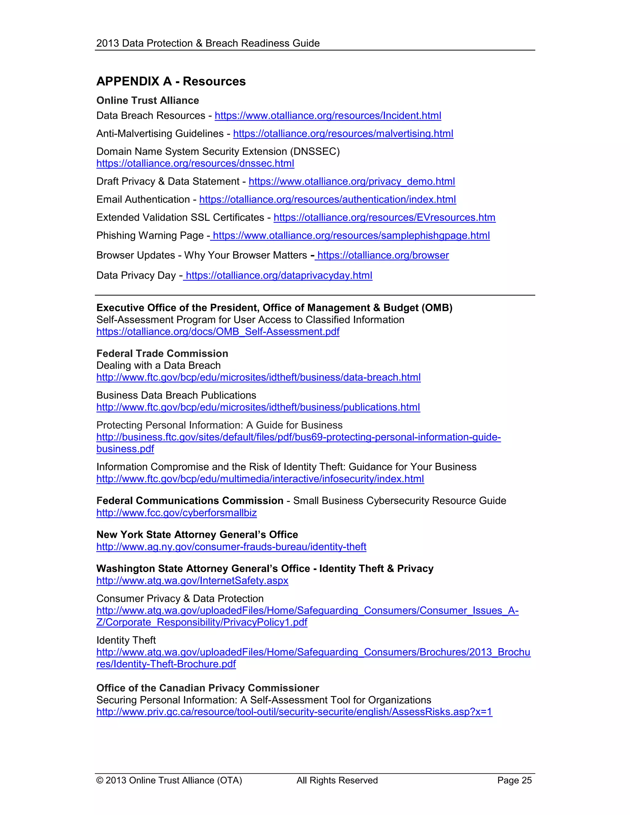 2013 Data Protection & Breach Readiness Guide

APPENDIX A - Resources
Online Trust Alliance
Data Breach Resources - https://www.otalliance.org/resources/Incident.html
Anti-Malvertising Guidelines - https://otalliance.org/resources/malvertising.html
Domain Name System Security Extension (DNSSEC)
https://otalliance.org/resources/dnssec.html
Draft Privacy & Data Statement - https://www.otalliance.org/privacy_demo.html
Email Authentication - https://otalliance.org/resources/authentication/index.html
Extended Validation SSL Certificates - https://otalliance.org/resources/EVresources.htm
Phishing Warning Page - https://www.otalliance.org/resources/samplephishgpage.html
Browser Updates - Why Your Browser Matters

- https://otalliance.org/browser

Data Privacy Day - https://otalliance.org/dataprivacyday.html
Executive Office of the President, Office of Management & Budget (OMB)
Self-Assessment Program for User Access to Classified Information
https://otalliance.org/docs/OMB_Self-Assessment.pdf
Federal Trade Commission
Dealing with a Data Breach
http://www.ftc.gov/bcp/edu/microsites/idtheft/business/data-breach.html
Business Data Breach Publications
http://www.ftc.gov/bcp/edu/microsites/idtheft/business/publications.html
Protecting Personal Information: A Guide for Business
http://business.ftc.gov/sites/default/files/pdf/bus69-protecting-personal-information-guidebusiness.pdf
Information Compromise and the Risk of Identity Theft: Guidance for Your Business
http://www.ftc.gov/bcp/edu/multimedia/interactive/infosecurity/index.html
Federal Communications Commission - Small Business Cybersecurity Resource Guide
http://www.fcc.gov/cyberforsmallbiz
New York State Attorney General’s Office
http://www.ag.ny.gov/consumer-frauds-bureau/identity-theft
Washington State Attorney General’s Office - Identity Theft & Privacy
http://www.atg.wa.gov/InternetSafety.aspx
Consumer Privacy & Data Protection
http://www.atg.wa.gov/uploadedFiles/Home/Safeguarding_Consumers/Consumer_Issues_AZ/Corporate_Responsibility/PrivacyPolicy1.pdf
Identity Theft
http://www.atg.wa.gov/uploadedFiles/Home/Safeguarding_Consumers/Brochures/2013_Brochu
res/Identity-Theft-Brochure.pdf
Office of the Canadian Privacy Commissioner
Securing Personal Information: A Self-Assessment Tool for Organizations
http://www.priv.gc.ca/resource/tool-outil/security-securite/english/AssessRisks.asp?x=1

© 2013 Online Trust Alliance (OTA)

All Rights Reserved

Page 25

 