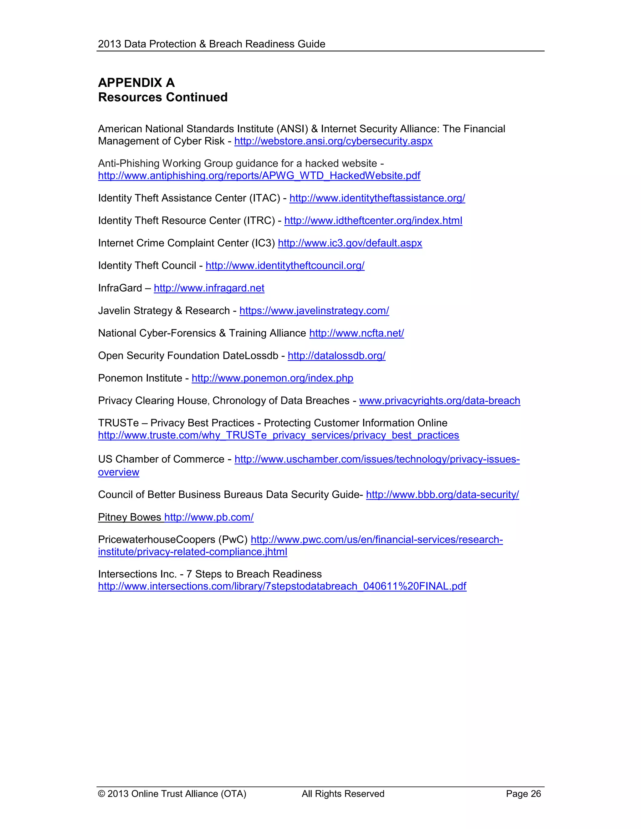 2013 Data Protection & Breach Readiness Guide

APPENDIX A
Resources Continued
American National Standards Institute (ANSI) & Internet Security Alliance: The Financial
Management of Cyber Risk - http://webstore.ansi.org/cybersecurity.aspx
Anti-Phishing Working Group guidance for a hacked website http://www.antiphishing.org/reports/APWG_WTD_HackedWebsite.pdf
Identity Theft Assistance Center (ITAC) - http://www.identitytheftassistance.org/
Identity Theft Resource Center (ITRC) - http://www.idtheftcenter.org/index.html
Internet Crime Complaint Center (IC3) http://www.ic3.gov/default.aspx
Identity Theft Council - http://www.identitytheftcouncil.org/
InfraGard – http://www.infragard.net
Javelin Strategy & Research - https://www.javelinstrategy.com/
National Cyber-Forensics & Training Alliance http://www.ncfta.net/
Open Security Foundation DateLossdb - http://datalossdb.org/
Ponemon Institute - http://www.ponemon.org/index.php
Privacy Clearing House, Chronology of Data Breaches - www.privacyrights.org/data-breach
TRUSTe – Privacy Best Practices - Protecting Customer Information Online
http://www.truste.com/why_TRUSTe_privacy_services/privacy_best_practices
US Chamber of Commerce - http://www.uschamber.com/issues/technology/privacy-issuesoverview
Council of Better Business Bureaus Data Security Guide- http://www.bbb.org/data-security/
Pitney Bowes http://www.pb.com/
PricewaterhouseCoopers (PwC) http://www.pwc.com/us/en/financial-services/researchinstitute/privacy-related-compliance.jhtml
Intersections Inc. - 7 Steps to Breach Readiness
http://www.intersections.com/library/7stepstodatabreach_040611%20FINAL.pdf

© 2013 Online Trust Alliance (OTA)

All Rights Reserved

Page 26

 