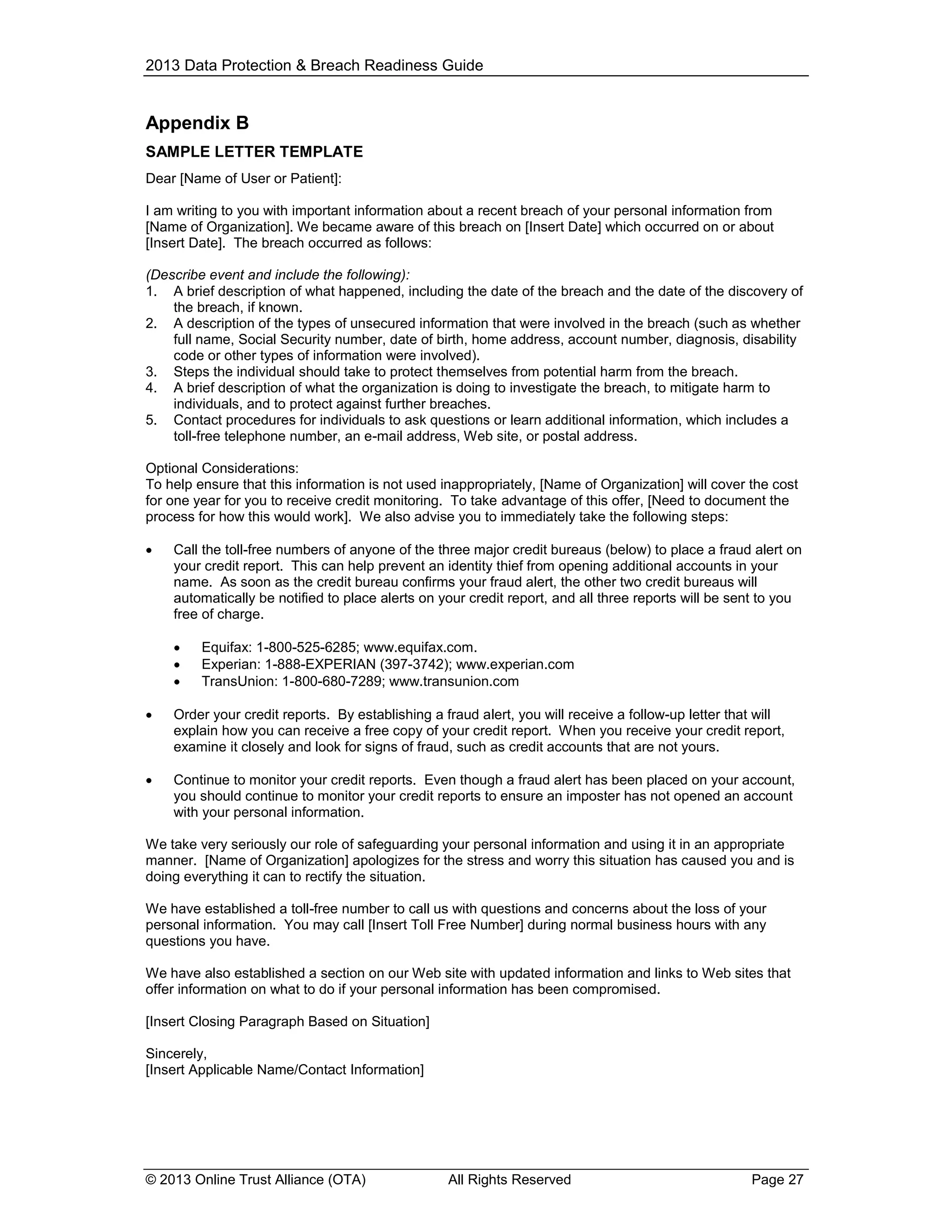 2013 Data Protection & Breach Readiness Guide

Appendix B
SAMPLE LETTER TEMPLATE
Dear [Name of User or Patient]:
I am writing to you with important information about a recent breach of your personal information from
[Name of Organization]. We became aware of this breach on [Insert Date] which occurred on or about
[Insert Date]. The breach occurred as follows:
(Describe event and include the following):
1. A brief description of what happened, including the date of the breach and the date of the discovery of
the breach, if known.
2. A description of the types of unsecured information that were involved in the breach (such as whether
full name, Social Security number, date of birth, home address, account number, diagnosis, disability
code or other types of information were involved).
3. Steps the individual should take to protect themselves from potential harm from the breach.
4. A brief description of what the organization is doing to investigate the breach, to mitigate harm to
individuals, and to protect against further breaches.
5. Contact procedures for individuals to ask questions or learn additional information, which includes a
toll-free telephone number, an e-mail address, Web site, or postal address.
Optional Considerations:
To help ensure that this information is not used inappropriately, [Name of Organization] will cover the cost
for one year for you to receive credit monitoring. To take advantage of this offer, [Need to document the
process for how this would work]. We also advise you to immediately take the following steps:


Call the toll-free numbers of anyone of the three major credit bureaus (below) to place a fraud alert on
your credit report. This can help prevent an identity thief from opening additional accounts in your
name. As soon as the credit bureau confirms your fraud alert, the other two credit bureaus will
automatically be notified to place alerts on your credit report, and all three reports will be sent to you
free of charge.




Equifax: 1-800-525-6285; www.equifax.com.
Experian: 1-888-EXPERIAN (397-3742); www.experian.com
TransUnion: 1-800-680-7289; www.transunion.com



Order your credit reports. By establishing a fraud alert, you will receive a follow-up letter that will
explain how you can receive a free copy of your credit report. When you receive your credit report,
examine it closely and look for signs of fraud, such as credit accounts that are not yours.



Continue to monitor your credit reports. Even though a fraud alert has been placed on your account,
you should continue to monitor your credit reports to ensure an imposter has not opened an account
with your personal information.

We take very seriously our role of safeguarding your personal information and using it in an appropriate
manner. [Name of Organization] apologizes for the stress and worry this situation has caused you and is
doing everything it can to rectify the situation.
We have established a toll-free number to call us with questions and concerns about the loss of your
personal information. You may call [Insert Toll Free Number] during normal business hours with any
questions you have.
We have also established a section on our Web site with updated information and links to Web sites that
offer information on what to do if your personal information has been compromised.
[Insert Closing Paragraph Based on Situation]
Sincerely,
[Insert Applicable Name/Contact Information]

© 2013 Online Trust Alliance (OTA)

All Rights Reserved

Page 27

 