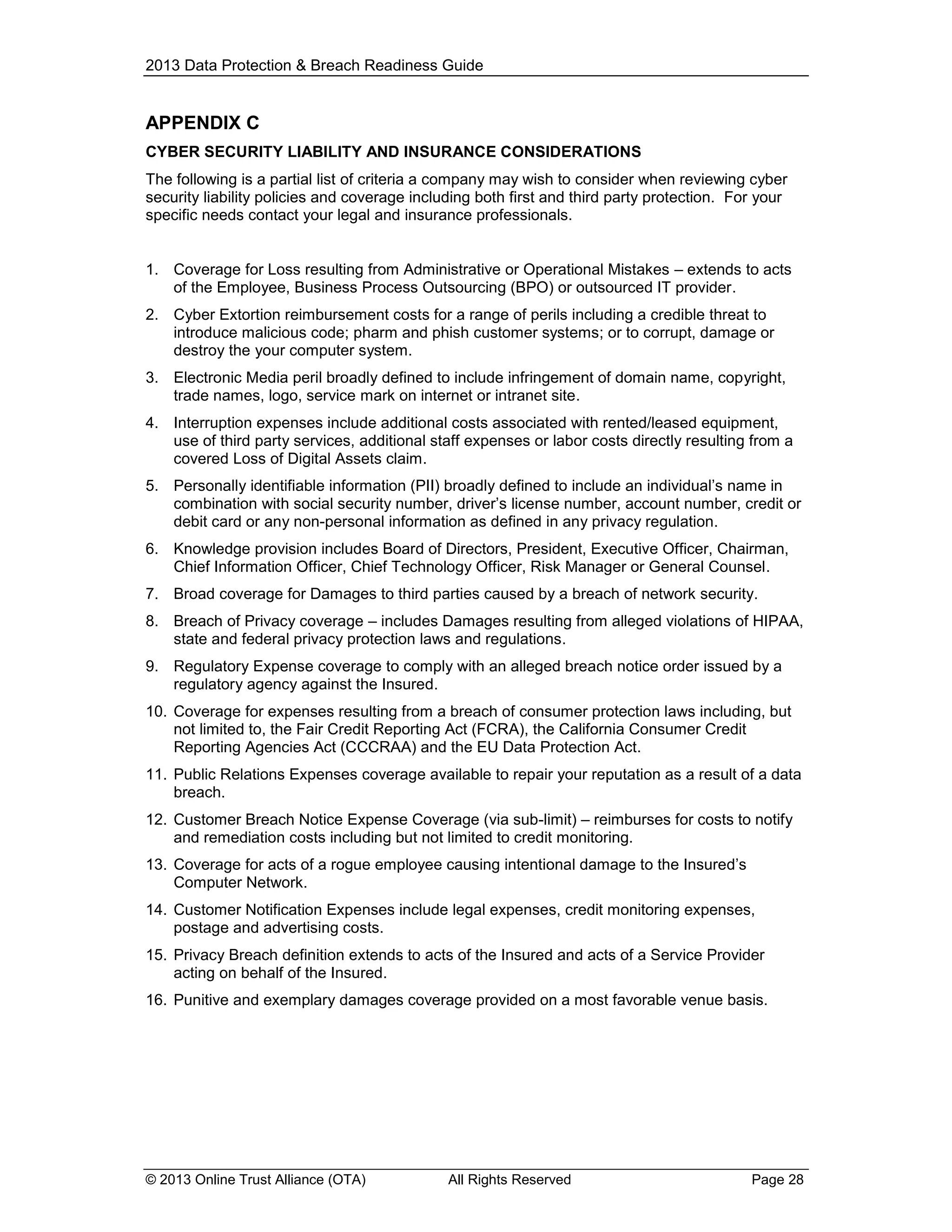 2013 Data Protection & Breach Readiness Guide

APPENDIX C
CYBER SECURITY LIABILITY AND INSURANCE CONSIDERATIONS
The following is a partial list of criteria a company may wish to consider when reviewing cyber
security liability policies and coverage including both first and third party protection. For your
specific needs contact your legal and insurance professionals.
1. Coverage for Loss resulting from Administrative or Operational Mistakes – extends to acts
of the Employee, Business Process Outsourcing (BPO) or outsourced IT provider.
2. Cyber Extortion reimbursement costs for a range of perils including a credible threat to
introduce malicious code; pharm and phish customer systems; or to corrupt, damage or
destroy the your computer system.
3. Electronic Media peril broadly defined to include infringement of domain name, copyright,
trade names, logo, service mark on internet or intranet site.
4. Interruption expenses include additional costs associated with rented/leased equipment,
use of third party services, additional staff expenses or labor costs directly resulting from a
covered Loss of Digital Assets claim.
5. Personally identifiable information (PII) broadly defined to include an individual’s name in
combination with social security number, driver’s license number, account number, credit or
debit card or any non-personal information as defined in any privacy regulation.
6. Knowledge provision includes Board of Directors, President, Executive Officer, Chairman,
Chief Information Officer, Chief Technology Officer, Risk Manager or General Counsel.
7. Broad coverage for Damages to third parties caused by a breach of network security.
8. Breach of Privacy coverage – includes Damages resulting from alleged violations of HIPAA,
state and federal privacy protection laws and regulations.
9. Regulatory Expense coverage to comply with an alleged breach notice order issued by a
regulatory agency against the Insured.
10. Coverage for expenses resulting from a breach of consumer protection laws including, but
not limited to, the Fair Credit Reporting Act (FCRA), the California Consumer Credit
Reporting Agencies Act (CCCRAA) and the EU Data Protection Act.
11. Public Relations Expenses coverage available to repair your reputation as a result of a data
breach.
12. Customer Breach Notice Expense Coverage (via sub-limit) – reimburses for costs to notify
and remediation costs including but not limited to credit monitoring.
13. Coverage for acts of a rogue employee causing intentional damage to the Insured’s
Computer Network.
14. Customer Notification Expenses include legal expenses, credit monitoring expenses,
postage and advertising costs.
15. Privacy Breach definition extends to acts of the Insured and acts of a Service Provider
acting on behalf of the Insured.
16. Punitive and exemplary damages coverage provided on a most favorable venue basis.

© 2013 Online Trust Alliance (OTA)

All Rights Reserved

Page 28

 