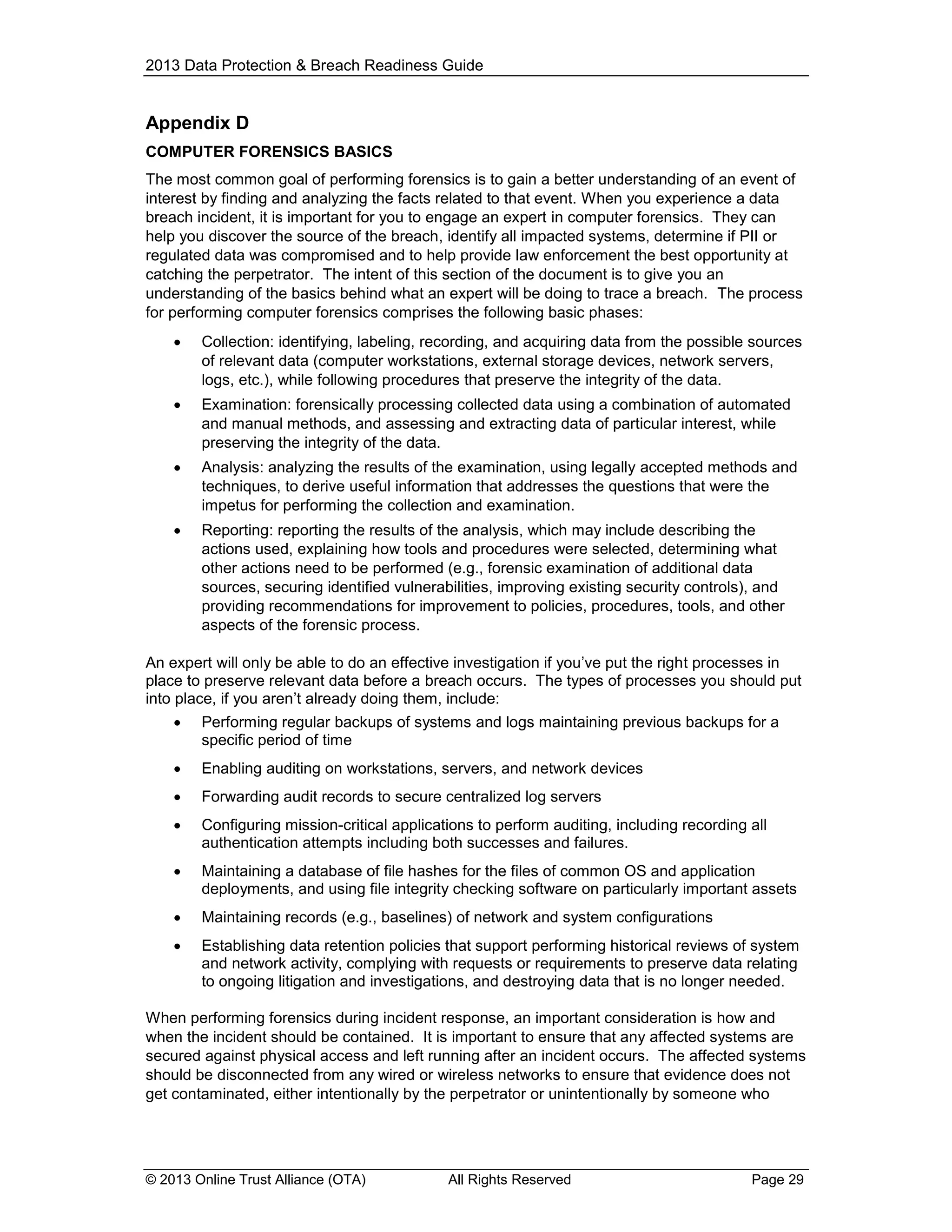 2013 Data Protection & Breach Readiness Guide

Appendix D
COMPUTER FORENSICS BASICS
The most common goal of performing forensics is to gain a better understanding of an event of
interest by finding and analyzing the facts related to that event. When you experience a data
breach incident, it is important for you to engage an expert in computer forensics. They can
help you discover the source of the breach, identify all impacted systems, determine if PII or
regulated data was compromised and to help provide law enforcement the best opportunity at
catching the perpetrator. The intent of this section of the document is to give you an
understanding of the basics behind what an expert will be doing to trace a breach. The process
for performing computer forensics comprises the following basic phases:


Collection: identifying, labeling, recording, and acquiring data from the possible sources
of relevant data (computer workstations, external storage devices, network servers,
logs, etc.), while following procedures that preserve the integrity of the data.



Examination: forensically processing collected data using a combination of automated
and manual methods, and assessing and extracting data of particular interest, while
preserving the integrity of the data.



Analysis: analyzing the results of the examination, using legally accepted methods and
techniques, to derive useful information that addresses the questions that were the
impetus for performing the collection and examination.



Reporting: reporting the results of the analysis, which may include describing the
actions used, explaining how tools and procedures were selected, determining what
other actions need to be performed (e.g., forensic examination of additional data
sources, securing identified vulnerabilities, improving existing security controls), and
providing recommendations for improvement to policies, procedures, tools, and other
aspects of the forensic process.

An expert will only be able to do an effective investigation if you’ve put the right processes in
place to preserve relevant data before a breach occurs. The types of processes you should put
into place, if you aren’t already doing them, include:


Performing regular backups of systems and logs maintaining previous backups for a
specific period of time



Enabling auditing on workstations, servers, and network devices



Forwarding audit records to secure centralized log servers



Configuring mission-critical applications to perform auditing, including recording all
authentication attempts including both successes and failures.



Maintaining a database of file hashes for the files of common OS and application
deployments, and using file integrity checking software on particularly important assets



Maintaining records (e.g., baselines) of network and system configurations



Establishing data retention policies that support performing historical reviews of system
and network activity, complying with requests or requirements to preserve data relating
to ongoing litigation and investigations, and destroying data that is no longer needed.

When performing forensics during incident response, an important consideration is how and
when the incident should be contained. It is important to ensure that any affected systems are
secured against physical access and left running after an incident occurs. The affected systems
should be disconnected from any wired or wireless networks to ensure that evidence does not
get contaminated, either intentionally by the perpetrator or unintentionally by someone who

© 2013 Online Trust Alliance (OTA)

All Rights Reserved

Page 29

 