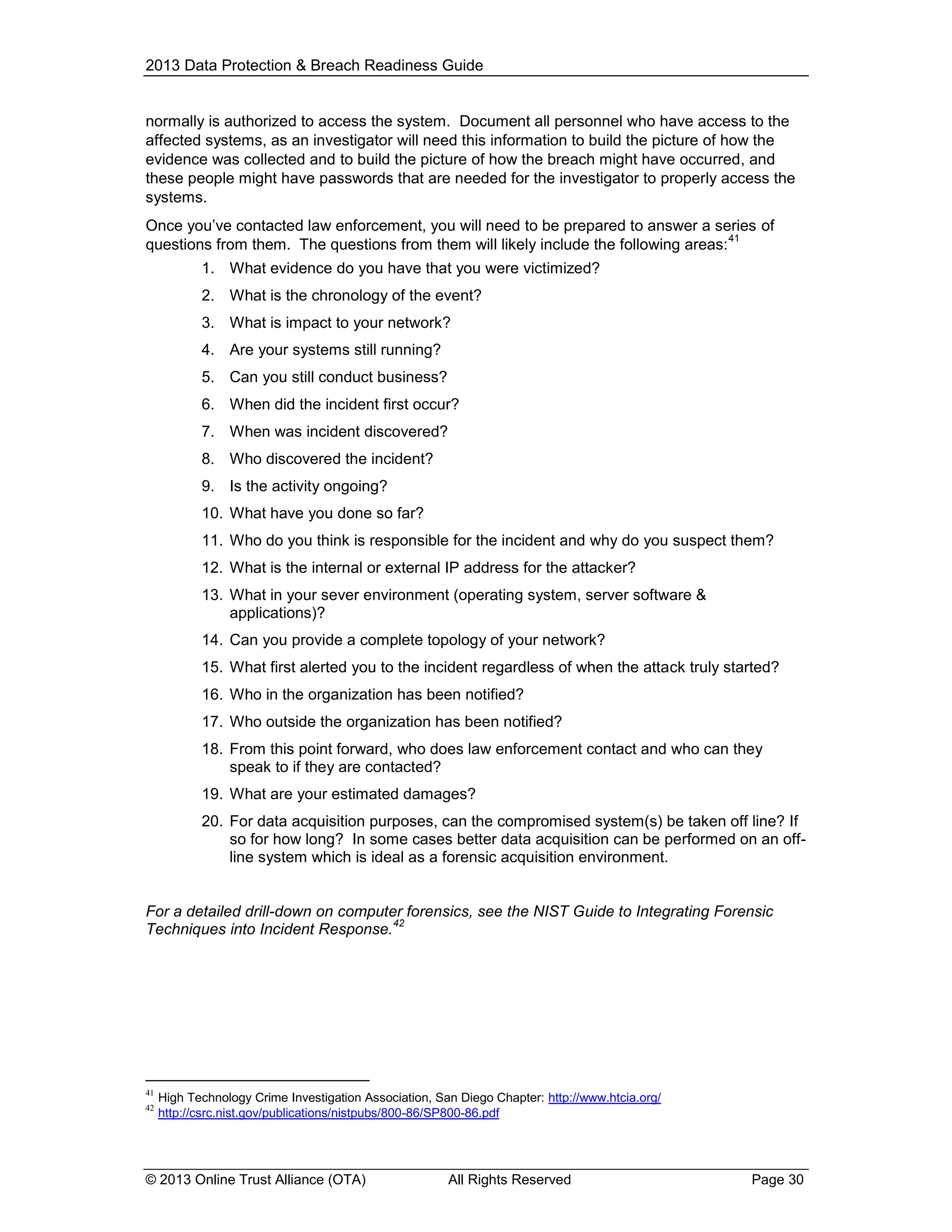 2013 Data Protection & Breach Readiness Guide

normally is authorized to access the system. Document all personnel who have access to the
affected systems, as an investigator will need this information to build the picture of how the
evidence was collected and to build the picture of how the breach might have occurred, and
these people might have passwords that are needed for the investigator to properly access the
systems.
Once you’ve contacted law enforcement, you will need to be prepared to answer a series of
41
questions from them. The questions from them will likely include the following areas:
1. What evidence do you have that you were victimized?
2. What is the chronology of the event?
3. What is impact to your network?
4. Are your systems still running?
5. Can you still conduct business?
6. When did the incident first occur?
7. When was incident discovered?
8. Who discovered the incident?
9. Is the activity ongoing?
10. What have you done so far?
11. Who do you think is responsible for the incident and why do you suspect them?
12. What is the internal or external IP address for the attacker?
13. What in your sever environment (operating system, server software &
applications)?
14. Can you provide a complete topology of your network?
15. What first alerted you to the incident regardless of when the attack truly started?
16. Who in the organization has been notified?
17. Who outside the organization has been notified?
18. From this point forward, who does law enforcement contact and who can they
speak to if they are contacted?
19. What are your estimated damages?
20. For data acquisition purposes, can the compromised system(s) be taken off line? If
so for how long? In some cases better data acquisition can be performed on an offline system which is ideal as a forensic acquisition environment.

For a detailed drill-down on computer forensics, see the NIST Guide to Integrating Forensic
42
Techniques into Incident Response.

41
42

High Technology Crime Investigation Association, San Diego Chapter: http://www.htcia.org/
http://csrc.nist.gov/publications/nistpubs/800-86/SP800-86.pdf

© 2013 Online Trust Alliance (OTA)

All Rights Reserved

Page 30

 