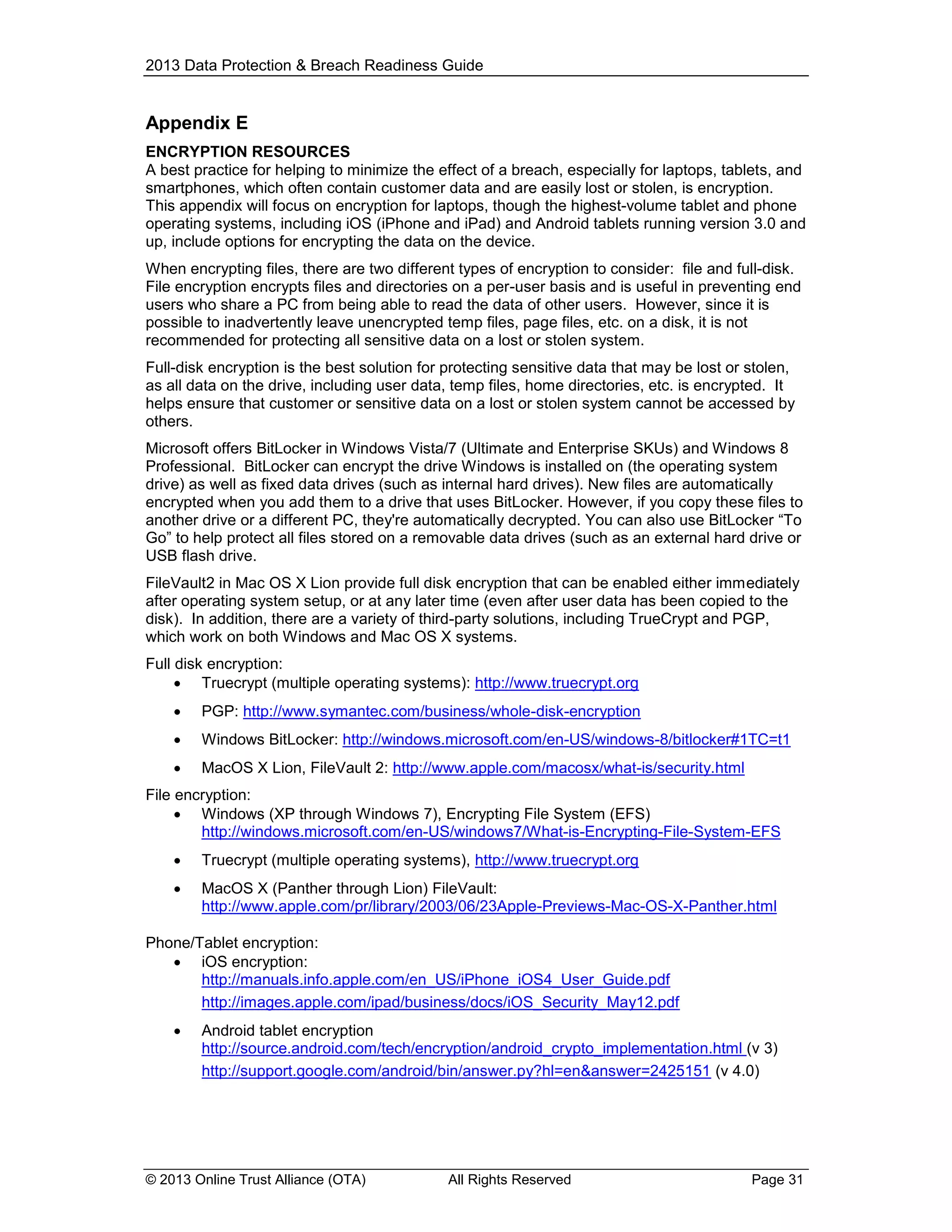 2013 Data Protection & Breach Readiness Guide

Appendix E
ENCRYPTION RESOURCES
A best practice for helping to minimize the effect of a breach, especially for laptops, tablets, and
smartphones, which often contain customer data and are easily lost or stolen, is encryption.
This appendix will focus on encryption for laptops, though the highest-volume tablet and phone
operating systems, including iOS (iPhone and iPad) and Android tablets running version 3.0 and
up, include options for encrypting the data on the device.
When encrypting files, there are two different types of encryption to consider: file and full-disk.
File encryption encrypts files and directories on a per-user basis and is useful in preventing end
users who share a PC from being able to read the data of other users. However, since it is
possible to inadvertently leave unencrypted temp files, page files, etc. on a disk, it is not
recommended for protecting all sensitive data on a lost or stolen system.
Full-disk encryption is the best solution for protecting sensitive data that may be lost or stolen,
as all data on the drive, including user data, temp files, home directories, etc. is encrypted. It
helps ensure that customer or sensitive data on a lost or stolen system cannot be accessed by
others.
Microsoft offers BitLocker in Windows Vista/7 (Ultimate and Enterprise SKUs) and Windows 8
Professional. BitLocker can encrypt the drive Windows is installed on (the operating system
drive) as well as fixed data drives (such as internal hard drives). New files are automatically
encrypted when you add them to a drive that uses BitLocker. However, if you copy these files to
another drive or a different PC, they're automatically decrypted. You can also use BitLocker “To
Go” to help protect all files stored on a removable data drives (such as an external hard drive or
USB flash drive.
FileVault2 in Mac OS X Lion provide full disk encryption that can be enabled either immediately
after operating system setup, or at any later time (even after user data has been copied to the
disk). In addition, there are a variety of third-party solutions, including TrueCrypt and PGP,
which work on both Windows and Mac OS X systems.
Full disk encryption:
 Truecrypt (multiple operating systems): http://www.truecrypt.org


PGP: http://www.symantec.com/business/whole-disk-encryption



Windows BitLocker: http://windows.microsoft.com/en-US/windows-8/bitlocker#1TC=t1



MacOS X Lion, FileVault 2: http://www.apple.com/macosx/what-is/security.html

File encryption:
 Windows (XP through Windows 7), Encrypting File System (EFS)
http://windows.microsoft.com/en-US/windows7/What-is-Encrypting-File-System-EFS


Truecrypt (multiple operating systems), http://www.truecrypt.org



MacOS X (Panther through Lion) FileVault:
http://www.apple.com/pr/library/2003/06/23Apple-Previews-Mac-OS-X-Panther.html

Phone/Tablet encryption:
 iOS encryption:
http://manuals.info.apple.com/en_US/iPhone_iOS4_User_Guide.pdf
http://images.apple.com/ipad/business/docs/iOS_Security_May12.pdf


Android tablet encryption
http://source.android.com/tech/encryption/android_crypto_implementation.html (v 3)
http://support.google.com/android/bin/answer.py?hl=en&answer=2425151 (v 4.0)

© 2013 Online Trust Alliance (OTA)

All Rights Reserved

Page 31

 