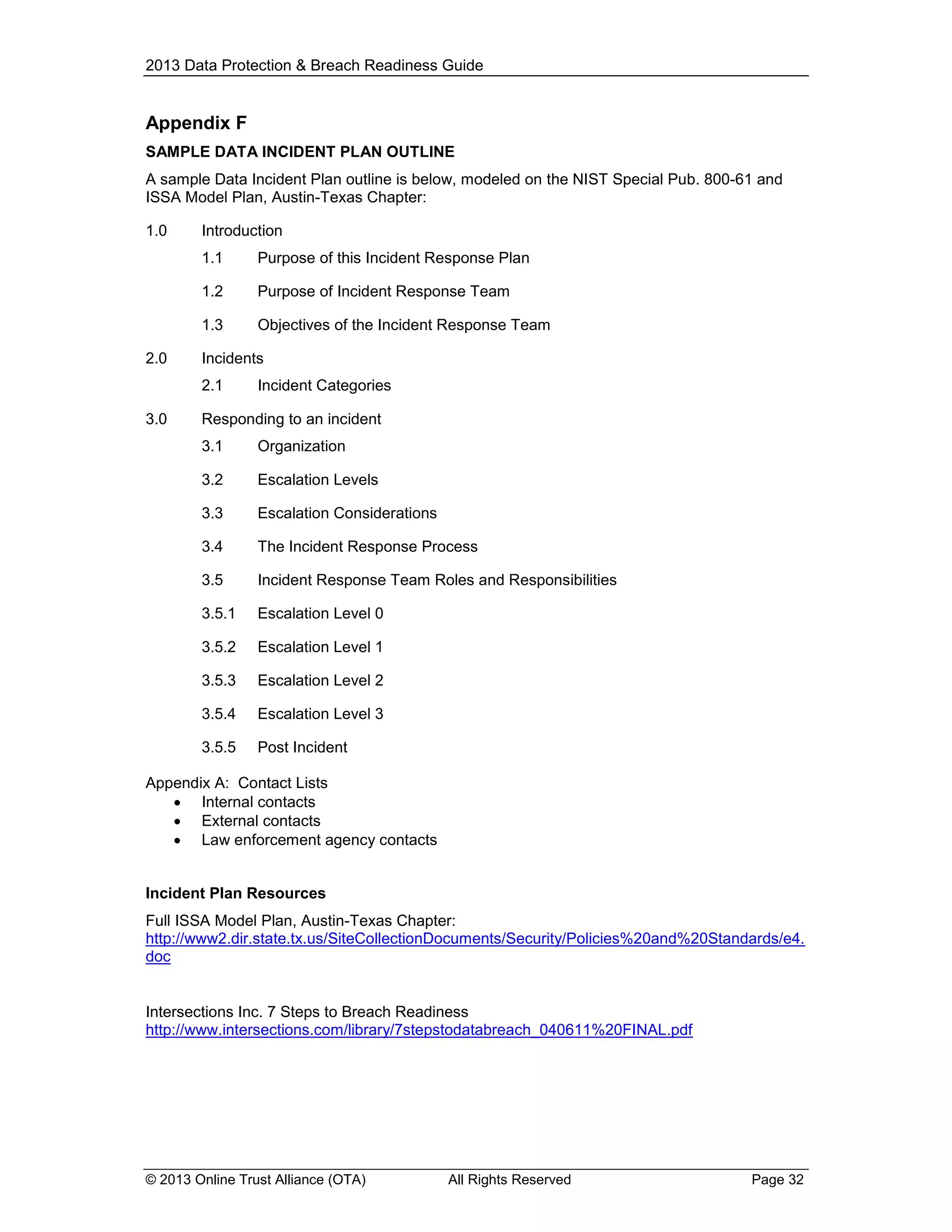 2013 Data Protection & Breach Readiness Guide

Appendix F
SAMPLE DATA INCIDENT PLAN OUTLINE
A sample Data Incident Plan outline is below, modeled on the NIST Special Pub. 800-61 and
ISSA Model Plan, Austin-Texas Chapter:
1.0

Introduction
1.1
1.2

Purpose of Incident Response Team

1.3
2.0

Purpose of this Incident Response Plan

Objectives of the Incident Response Team

Incidents
2.1

3.0

Incident Categories

Responding to an incident
3.1

Organization

3.2

Escalation Levels

3.3

Escalation Considerations

3.4

The Incident Response Process

3.5

Incident Response Team Roles and Responsibilities

3.5.1

Escalation Level 0

3.5.2

Escalation Level 1

3.5.3

Escalation Level 2

3.5.4

Escalation Level 3

3.5.5

Post Incident

Appendix A: Contact Lists
 Internal contacts
 External contacts
 Law enforcement agency contacts

Incident Plan Resources
Full ISSA Model Plan, Austin-Texas Chapter:
http://www2.dir.state.tx.us/SiteCollectionDocuments/Security/Policies%20and%20Standards/e4.
doc

Intersections Inc. 7 Steps to Breach Readiness
http://www.intersections.com/library/7stepstodatabreach_040611%20FINAL.pdf

© 2013 Online Trust Alliance (OTA)

All Rights Reserved

Page 32

 
