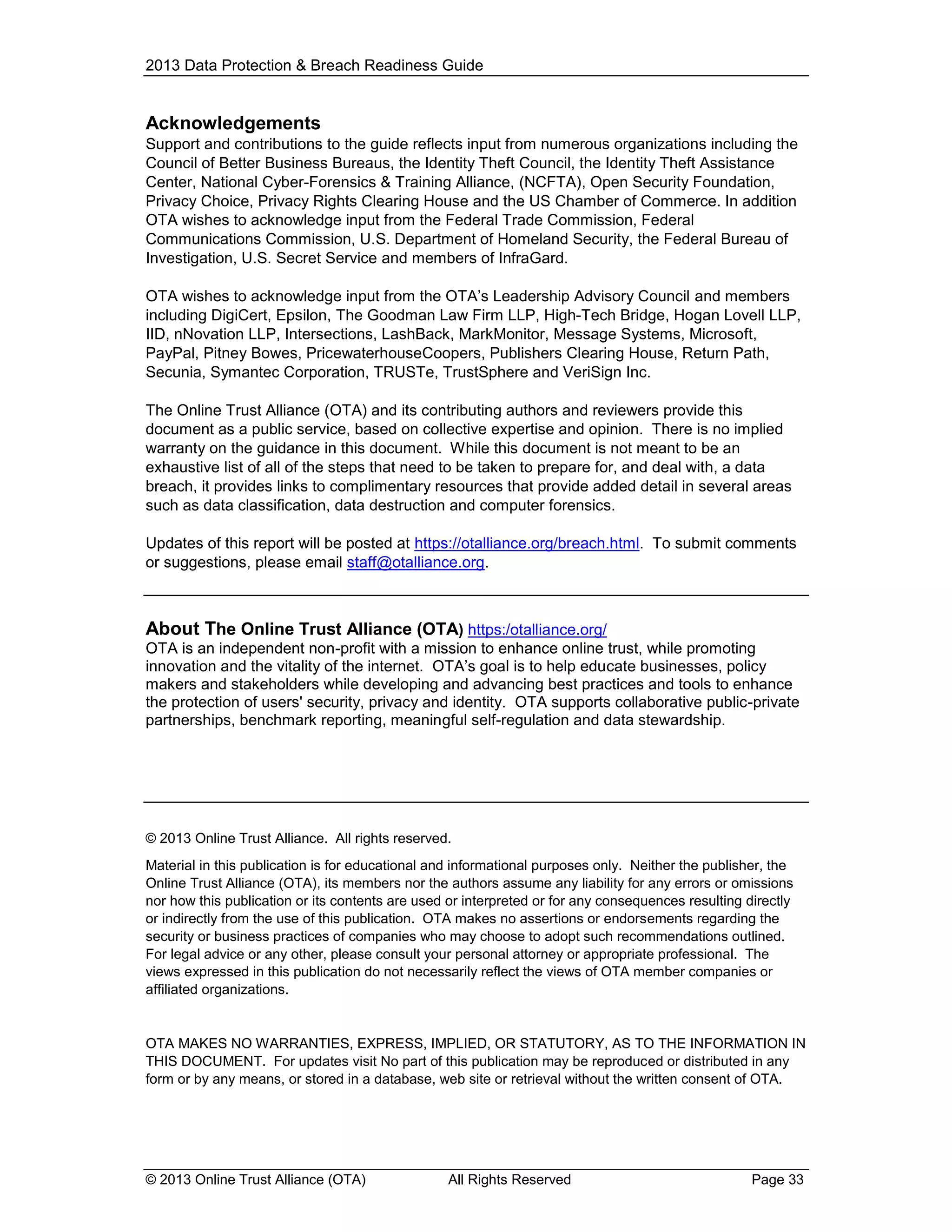 2013 Data Protection & Breach Readiness Guide

Acknowledgements
Support and contributions to the guide reflects input from numerous organizations including the
Council of Better Business Bureaus, the Identity Theft Council, the Identity Theft Assistance
Center, National Cyber-Forensics & Training Alliance, (NCFTA), Open Security Foundation,
Privacy Choice, Privacy Rights Clearing House and the US Chamber of Commerce. In addition
OTA wishes to acknowledge input from the Federal Trade Commission, Federal
Communications Commission, U.S. Department of Homeland Security, the Federal Bureau of
Investigation, U.S. Secret Service and members of InfraGard.
OTA wishes to acknowledge input from the OTA’s Leadership Advisory Council and members
including DigiCert, Epsilon, The Goodman Law Firm LLP, High-Tech Bridge, Hogan Lovell LLP,
IID, nNovation LLP, Intersections, LashBack, MarkMonitor, Message Systems, Microsoft,
PayPal, Pitney Bowes, PricewaterhouseCoopers, Publishers Clearing House, Return Path,
Secunia, Symantec Corporation, TRUSTe, TrustSphere and VeriSign Inc.
The Online Trust Alliance (OTA) and its contributing authors and reviewers provide this
document as a public service, based on collective expertise and opinion. There is no implied
warranty on the guidance in this document. While this document is not meant to be an
exhaustive list of all of the steps that need to be taken to prepare for, and deal with, a data
breach, it provides links to complimentary resources that provide added detail in several areas
such as data classification, data destruction and computer forensics.
Updates of this report will be posted at https://otalliance.org/breach.html. To submit comments
or suggestions, please email staff@otalliance.org.

About The Online Trust Alliance (OTA) https:/otalliance.org/
OTA is an independent non-profit with a mission to enhance online trust, while promoting
innovation and the vitality of the internet. OTA’s goal is to help educate businesses, policy
makers and stakeholders while developing and advancing best practices and tools to enhance
the protection of users' security, privacy and identity. OTA supports collaborative public-private
partnerships, benchmark reporting, meaningful self-regulation and data stewardship.

© 2013 Online Trust Alliance. All rights reserved.
Material in this publication is for educational and informational purposes only. Neither the publisher, the
Online Trust Alliance (OTA), its members nor the authors assume any liability for any errors or omissions
nor how this publication or its contents are used or interpreted or for any consequences resulting directly
or indirectly from the use of this publication. OTA makes no assertions or endorsements regarding the
security or business practices of companies who may choose to adopt such recommendations outlined.
For legal advice or any other, please consult your personal attorney or appropriate professional. The
views expressed in this publication do not necessarily reflect the views of OTA member companies or
affiliated organizations.

OTA MAKES NO WARRANTIES, EXPRESS, IMPLIED, OR STATUTORY, AS TO THE INFORMATION IN
THIS DOCUMENT. For updates visit No part of this publication may be reproduced or distributed in any
form or by any means, or stored in a database, web site or retrieval without the written consent of OTA.

© 2013 Online Trust Alliance (OTA)

All Rights Reserved

Page 33

 