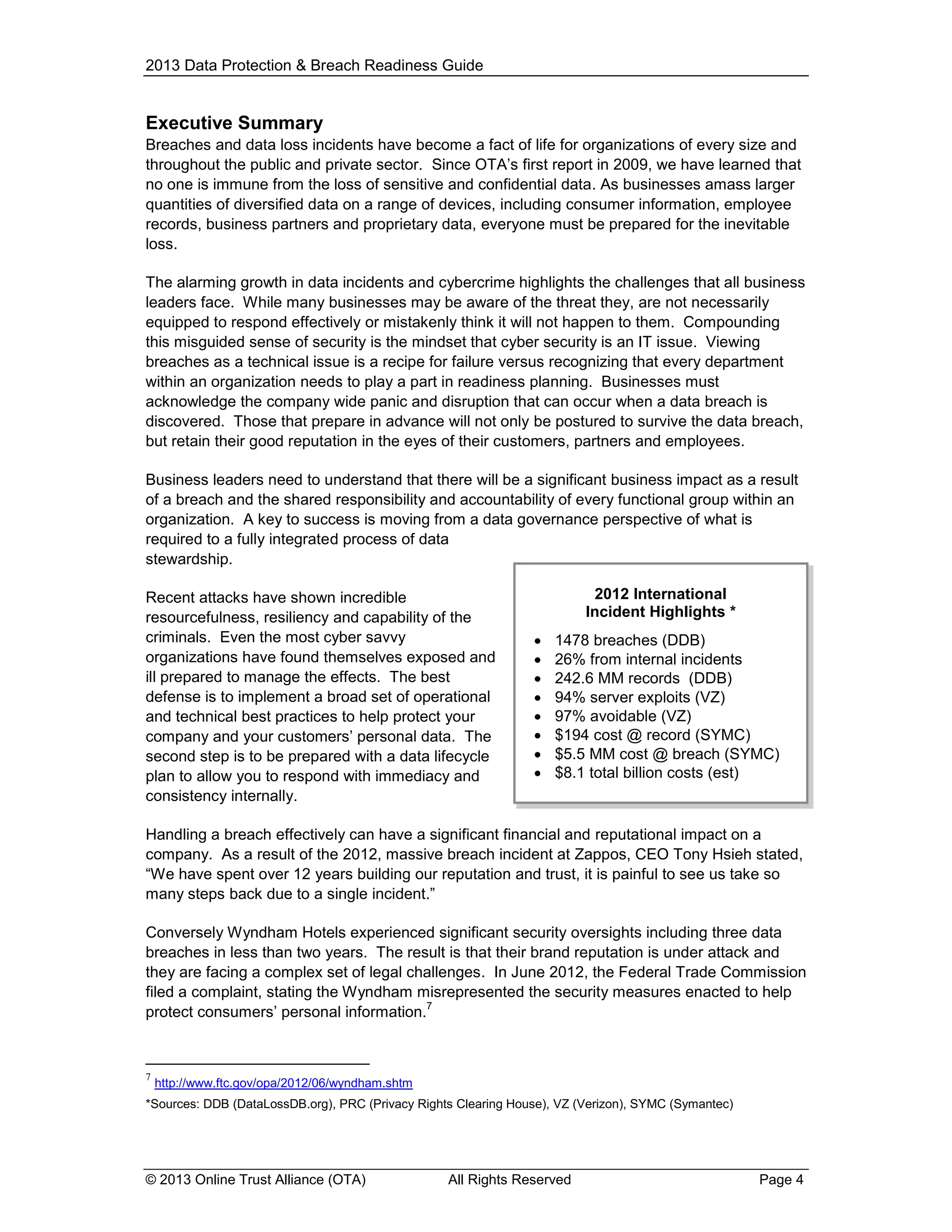 2013 Data Protection & Breach Readiness Guide

Executive Summary
Breaches and data loss incidents have become a fact of life for organizations of every size and
throughout the public and private sector. Since OTA’s first report in 2009, we have learned that
no one is immune from the loss of sensitive and confidential data. As businesses amass larger
quantities of diversified data on a range of devices, including consumer information, employee
records, business partners and proprietary data, everyone must be prepared for the inevitable
loss.
The alarming growth in data incidents and cybercrime highlights the challenges that all business
leaders face. While many businesses may be aware of the threat they, are not necessarily
equipped to respond effectively or mistakenly think it will not happen to them. Compounding
this misguided sense of security is the mindset that cyber security is an IT issue. Viewing
breaches as a technical issue is a recipe for failure versus recognizing that every department
within an organization needs to play a part in readiness planning. Businesses must
acknowledge the company wide panic and disruption that can occur when a data breach is
discovered. Those that prepare in advance will not only be postured to survive the data breach,
but retain their good reputation in the eyes of their customers, partners and employees.
Business leaders need to understand that there will be a significant business impact as a result
of a breach and the shared responsibility and accountability of every functional group within an
organization. A key to success is moving from a data governance perspective of what is
required to a fully integrated process of data
stewardship.
Recent attacks have shown incredible
resourcefulness, resiliency and capability of the
criminals. Even the most cyber savvy
organizations have found themselves exposed and
ill prepared to manage the effects. The best
defense is to implement a broad set of operational
and technical best practices to help protect your
company and your customers’ personal data. The
second step is to be prepared with a data lifecycle
plan to allow you to respond with immediacy and
consistency internally.

2012 International
Incident Highlights *









1478 breaches (DDB)
26% from internal incidents
242.6 MM records (DDB)
94% server exploits (VZ)
97% avoidable (VZ)
$194 cost @ record (SYMC)
$5.5 MM cost @ breach (SYMC)
$8.1 total billion costs (est)

Handling a breach effectively can have a significant financial and reputational impact on a
company. As a result of the 2012, massive breach incident at Zappos, CEO Tony Hsieh stated,
“We have spent over 12 years building our reputation and trust, it is painful to see us take so
many steps back due to a single incident.”
Conversely Wyndham Hotels experienced significant security oversights including three data
breaches in less than two years. The result is that their brand reputation is under attack and
they are facing a complex set of legal challenges. In June 2012, the Federal Trade Commission
filed a complaint, stating the Wyndham misrepresented the security measures enacted to help
7
protect consumers’ personal information.

7

http://www.ftc.gov/opa/2012/06/wyndham.shtm

*Sources: DDB (DataLossDB.org), PRC (Privacy Rights Clearing House), VZ (Verizon), SYMC (Symantec)

© 2013 Online Trust Alliance (OTA)

All Rights Reserved

Page 4

 