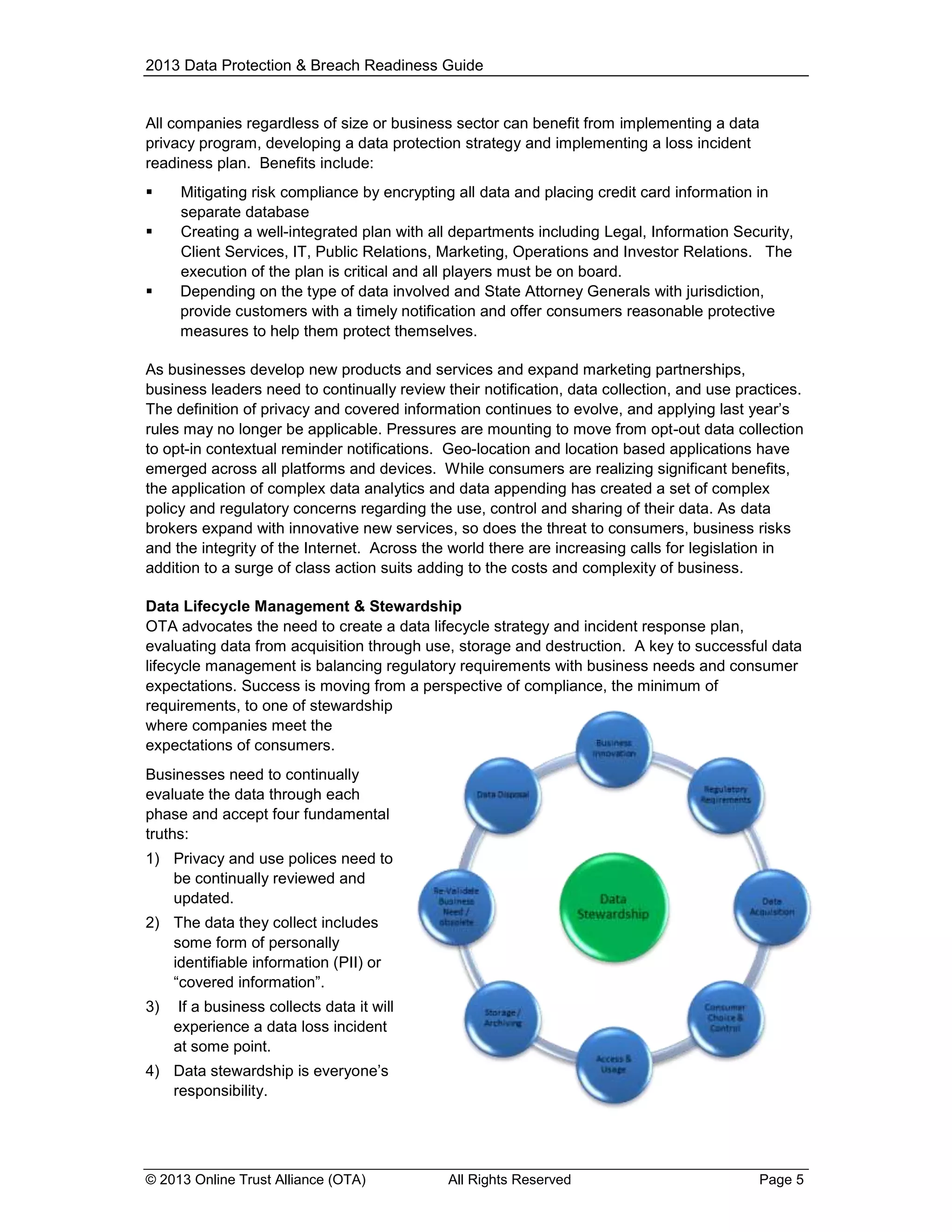 2013 Data Protection & Breach Readiness Guide

All companies regardless of size or business sector can benefit from implementing a data
privacy program, developing a data protection strategy and implementing a loss incident
readiness plan. Benefits include:





Mitigating risk compliance by encrypting all data and placing credit card information in
separate database
Creating a well-integrated plan with all departments including Legal, Information Security,
Client Services, IT, Public Relations, Marketing, Operations and Investor Relations. The
execution of the plan is critical and all players must be on board.
Depending on the type of data involved and State Attorney Generals with jurisdiction,
provide customers with a timely notification and offer consumers reasonable protective
measures to help them protect themselves.

As businesses develop new products and services and expand marketing partnerships,
business leaders need to continually review their notification, data collection, and use practices.
The definition of privacy and covered information continues to evolve, and applying last year’s
rules may no longer be applicable. Pressures are mounting to move from opt-out data collection
to opt-in contextual reminder notifications. Geo-location and location based applications have
emerged across all platforms and devices. While consumers are realizing significant benefits,
the application of complex data analytics and data appending has created a set of complex
policy and regulatory concerns regarding the use, control and sharing of their data. As data
brokers expand with innovative new services, so does the threat to consumers, business risks
and the integrity of the Internet. Across the world there are increasing calls for legislation in
addition to a surge of class action suits adding to the costs and complexity of business.
Data Lifecycle Management & Stewardship
OTA advocates the need to create a data lifecycle strategy and incident response plan,
evaluating data from acquisition through use, storage and destruction. A key to successful data
lifecycle management is balancing regulatory requirements with business needs and consumer
expectations. Success is moving from a perspective of compliance, the minimum of
requirements, to one of stewardship
where companies meet the
expectations of consumers.
Businesses need to continually
evaluate the data through each
phase and accept four fundamental
truths:
1) Privacy and use polices need to
be continually reviewed and
updated.
2) The data they collect includes
some form of personally
identifiable information (PII) or
“covered information”.
3)

If a business collects data it will
experience a data loss incident
at some point.

4) Data stewardship is everyone’s
responsibility.

© 2013 Online Trust Alliance (OTA)

All Rights Reserved

Page 5

 